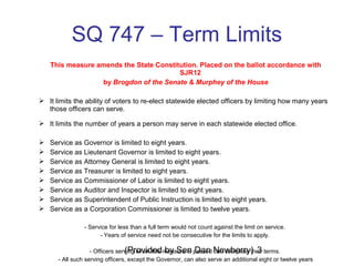 (Provided by Sen Dan Newberry) 3
SQ 747 – Term Limits
This measure amends the State Constitution. Placed on the ballot accordance with
SJR12
by Brogdon of the Senate & Murphey of the House
 It limits the ability of voters to re-elect statewide elected officers by limiting how many years
those officers can serve.
 It limits the number of years a person may serve in each statewide elected office.
 Service as Governor is limited to eight years.
 Service as Lieutenant Governor is limited to eight years.
 Service as Attorney General is limited to eight years.
 Service as Treasurer is limited to eight years.
 Service as Commissioner of Labor is limited to eight years.
 Service as Auditor and Inspector is limited to eight years.
 Service as Superintendent of Public Instruction is limited to eight years.
 Service as a Corporation Commissioner is limited to twelve years.
- Service for less than a full term would not count against the limit on service.
- Years of service need not be consecutive for the limits to apply.
- Officers serving when this measure is passed can complete their terms.
- All such serving officers, except the Governor, can also serve an additional eight or twelve years
 