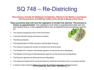 (Provided by Sen Dan Newberry) 4
SQ 748 – Re-Districting
This measure amends the Oklahoma Constitution. Placed on the Ballot in accordance
with the provision of SJR25 by Coffee of the Senate & Benge of the House
These provisions deal with how the Legislature is divided into districts. This process is
known as apportionment. The Legislature must make an apportionment after each ten-
year federal census. If the Legislature fails to act, an Apportionment Commission must do
so.
 The measure changes the name of this Commission.
 It removes all three existing Commission members.
 The Attorney General,
 The Superintendent of Public Instruction and the State Treasurer.
 The measure increases the number of members from three to seven.
 The President Pro Tempore of the Senate appoints one Democrat and on Republican.
 The Speaker of the House of Representatives appoints one Democrat and one Republican.
 The Governor appoints one Democrat and one Republican.
 The measure provides that the Lieutenant Governor chairs the Commission and is a nonvoting member.
 It requires orders of apportionment to be signed by at least four members of the Commission
 
