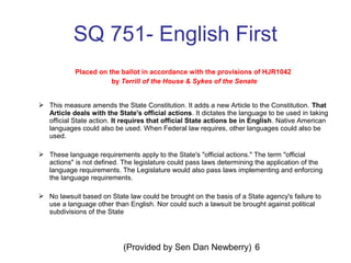 (Provided by Sen Dan Newberry) 6
SQ 751- English First
Placed on the ballot in accordance with the provisions of HJR1042
by Terrill of the House & Sykes of the Senate
 This measure amends the State Constitution. It adds a new Article to the Constitution. That
Article deals with the State's official actions. It dictates the language to be used in taking
official State action. It requires that official State actions be in English. Native American
languages could also be used. When Federal law requires, other languages could also be
used.
 These language requirements apply to the State's "official actions." The term "official
actions" is not defined. The legislature could pass laws determining the application of the
language requirements. The Legislature would also pass laws implementing and enforcing
the language requirements.
 No lawsuit based on State law could be brought on the basis of a State agency's failure to
use a language other than English. Nor could such a lawsuit be brought against political
subdivisions of the State
 