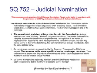 (Provided by Sen Dan Newberry) 7
SQ 752 – Judicial Nomination
This measure amends a section of the Oklahoma Constitution. Placed on the ballot in accordance with
the provisions of SJR27 by Anderson of the Senate & Sullivan of the House.
The measure deals with the Judicial Nomination Commission. This Commission selects
nominees to be appointed judges or justices, when a vacancy occurs. The Commission
selects three, sometimes four, qualified nominees. The Governor must appoint one of the
nominees.
 The amendment adds two at-large members to the Commission. At-large
members can come from any Oklahoma congressional district. The Senate President Pro
Tempore appoints one of the new at-large members. The Speaker of the House of
Representatives appoints the other. At-large members can not be lawyers. Nor can they
have a lawyer in their immediate family. Nor can more than two at-large members be from
the same political party.
 Six non-at-large members are appointed by the Governor. They cannot be Oklahoma
lawyers. The measure adds a new qualification for non-lawyer members. They
can not have a lawyer from any state in their immediate family. Each congressional district
must have at least one non-lawyer member.
 Six lawyer members are elected by members of the Oklahoma Bar Association.
Each congressional district must have a least one lawyer member.
 