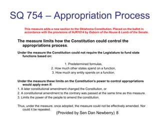 (Provided by Sen Dan Newberry) 8
SQ 754 – Appropriation Process
This measure adds a new section to the Oklahoma Constitution. Placed on the ballot in
accordance with the provisions of HJR1014 by Osborn of the House & Lamb of the Senate.
The measure limits how the Constitution could control the
appropriations process.
Under the measure the Constitution could not require the Legislature to fund state
functions based on:
1. Predetermined formulas,
2. How much other states spend on a function,
3. How much any entity spends on a function.
Under the measure these limits on the Constitution's power to control appropriations
would apply even if:
1. A later constitutional amendment changed the Constitution, or
2. A constitutional amendment to the contrary was passed at the same time as this measure.
3. Limits the power of the people to amend the constitution.
Thus, under the measure, once adopted, the measure could not be effectively amended. Nor
could it be repealed.
 
