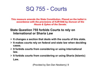 (Provided by Sen Dan Newberry) 9
SQ 755 - Courts
This measure amends the State Constitution. Placed on the ballot in
accordance with the provisions of HJR1056 by Duncan of the
House & Sykes of the Senate.
State Question 755 forbids Courts to rely on
International or Sharia Law
 It changes a section that deals with the courts of this state.
 It makes courts rely on federal and state law when deciding
cases.
 It forbids courts from considering or using international
law.
 It forbids courts from considering or using Sharia (Islamic)
Law.
 