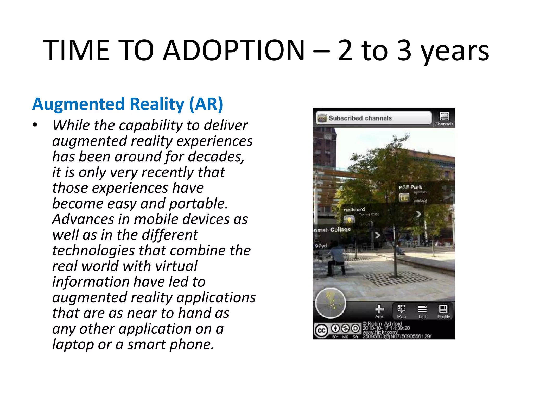 TIME TO ADOPTION – 2 to 3 yearsAugmented Reality (AR)While the capability to deliver augmented reality experiences has been around for decades, it is only very recently that those experiences have become easy and portable. Advances in mobile devices as well as in the different technologies that combine the real world with virtual information have led to augmented reality applications that are as near to hand as any other application on a laptop or a smart phone.