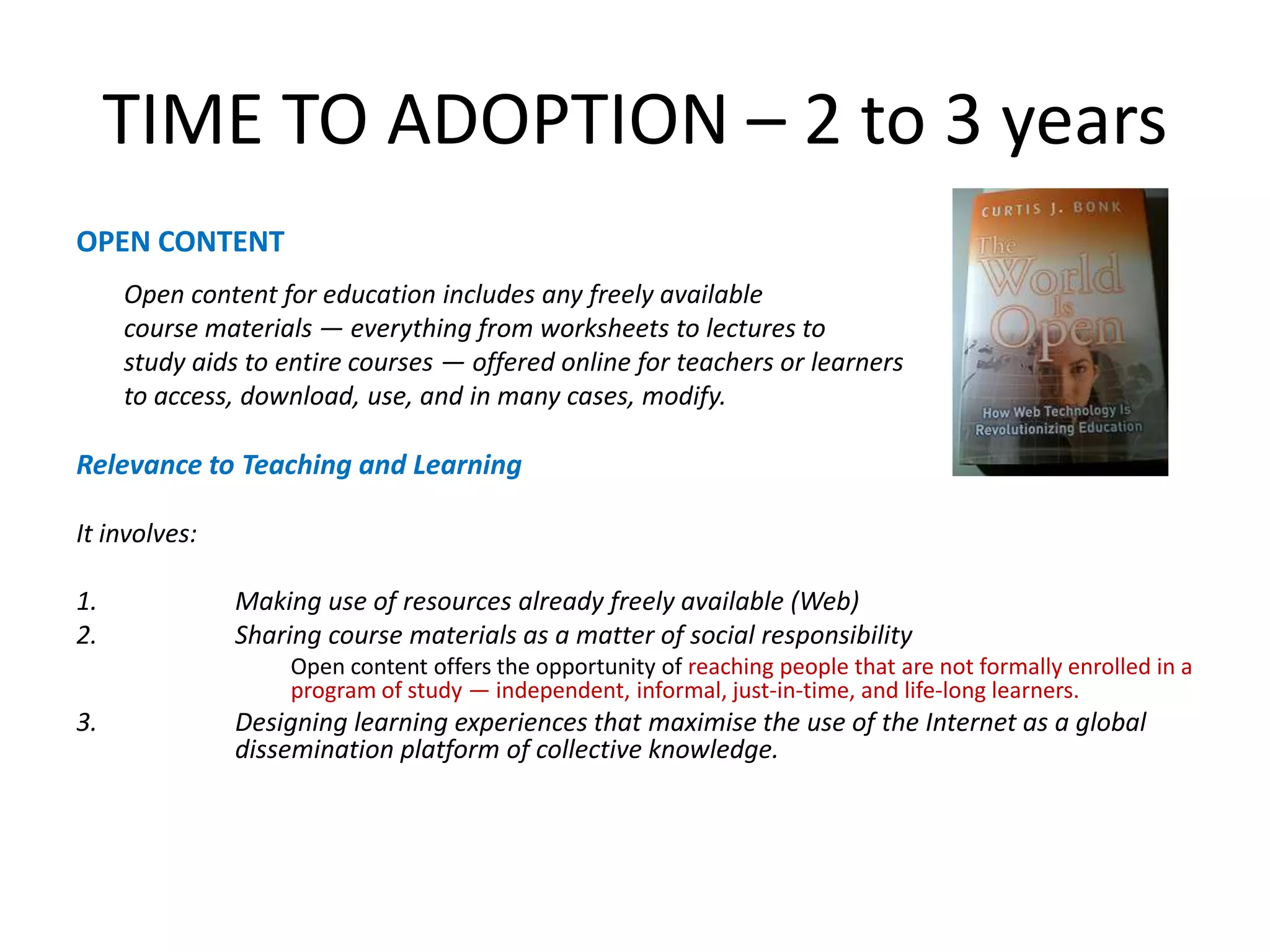 TIME TO ADOPTION – 2 to 3 yearsOPEN CONTENTOpen content for education includes any freely available	course materials — everything from worksheets to lectures to 	study aids to entire courses — offered onlinefor teachers or learners 	to access, download, use, and in many cases, modify.Relevance to Teaching and LearningIt involves:Making use of resources already freely available (Web)Sharing course materials as a matter of social responsibility	Open content offers the opportunity of reaching people that are not formally enrolled in a program of study — independent, informal, just-in-time, and life-long learners.Designing learning experiences that maximise the use of the Internet as a global dissemination platform of collective knowledge.