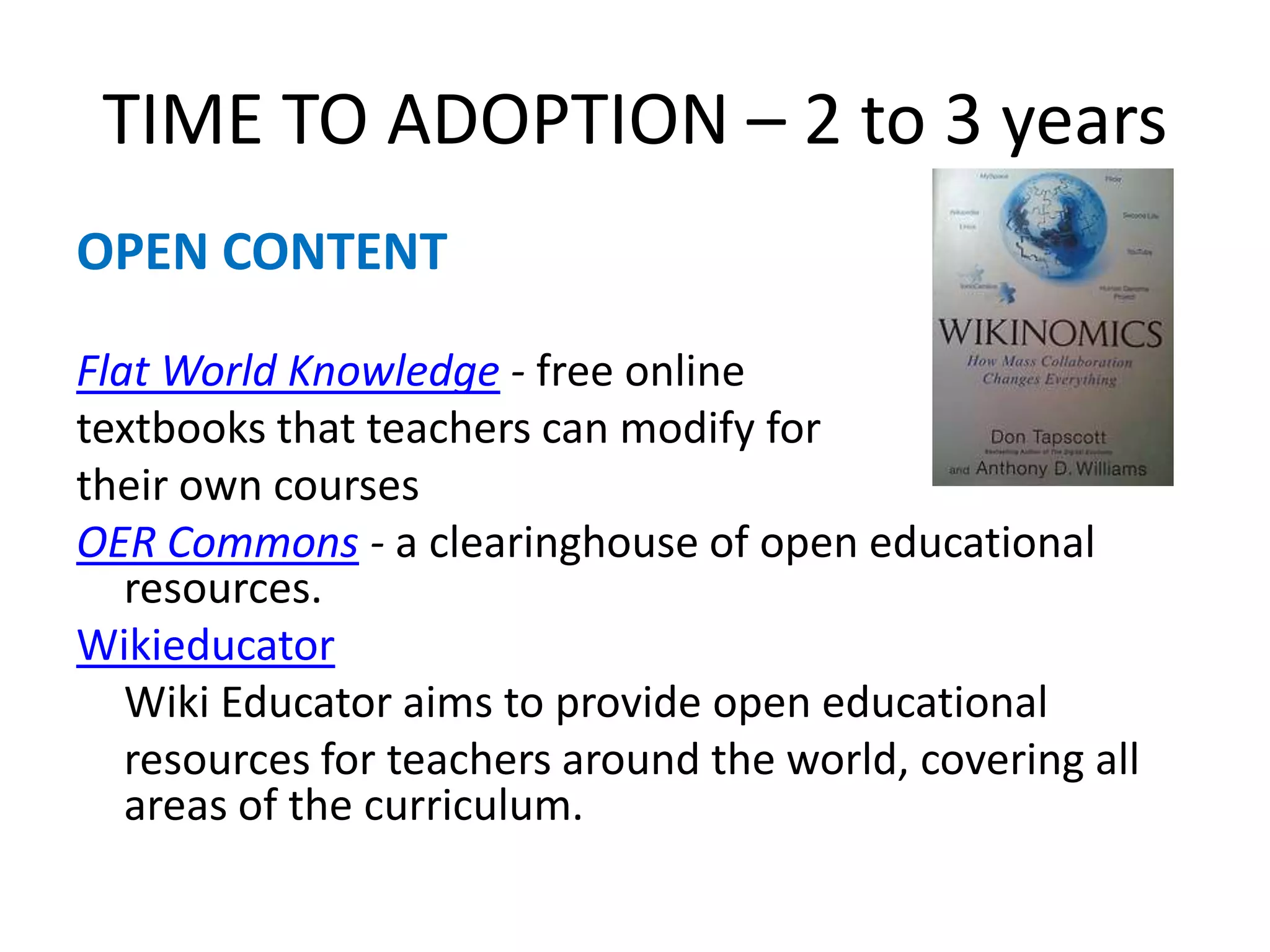 TIME TO ADOPTION – 2 to 3 yearsOPEN CONTENTFlat World Knowledge - free online textbooks that teachers can modify for their own coursesOER Commons - a clearinghouse of open educational resources.Wikieducator	Wiki Educator aims to provide open educational	resources for teachers around the world, covering all areas of the curriculum.