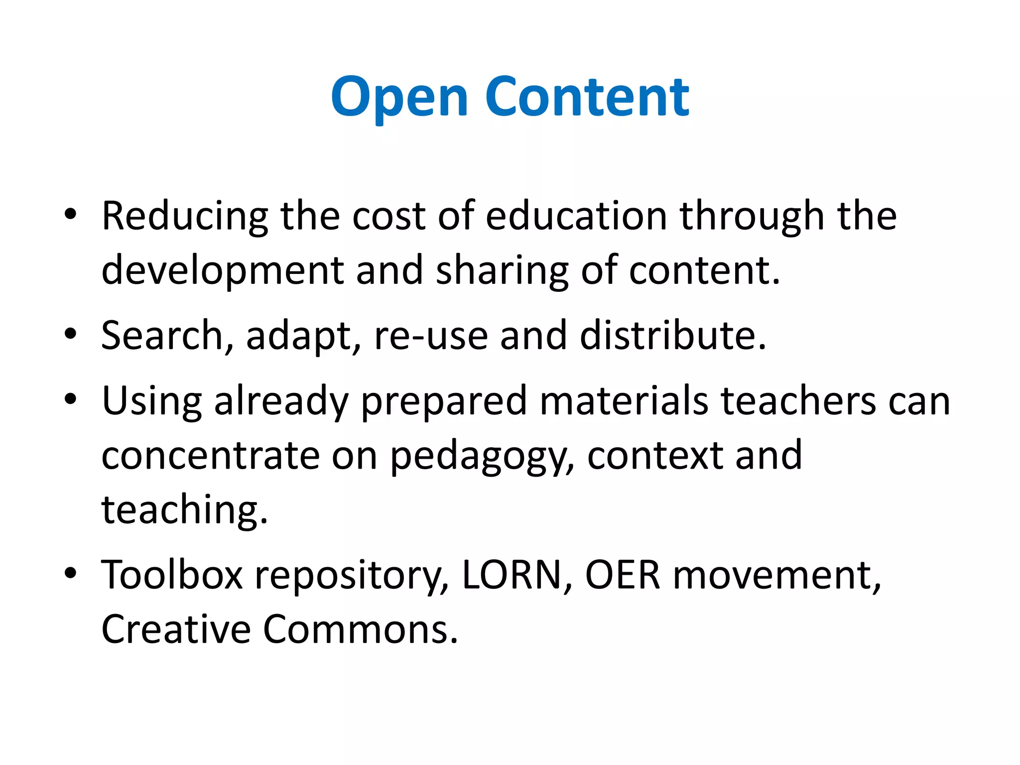 Open ContentReducing the cost of education through the development and sharing of content.Search, adapt, re-use and distribute.Using already prepared materials teachers can concentrate on pedagogy, context and teaching.Toolbox repository, LORN, OER movement, Creative Commons. 