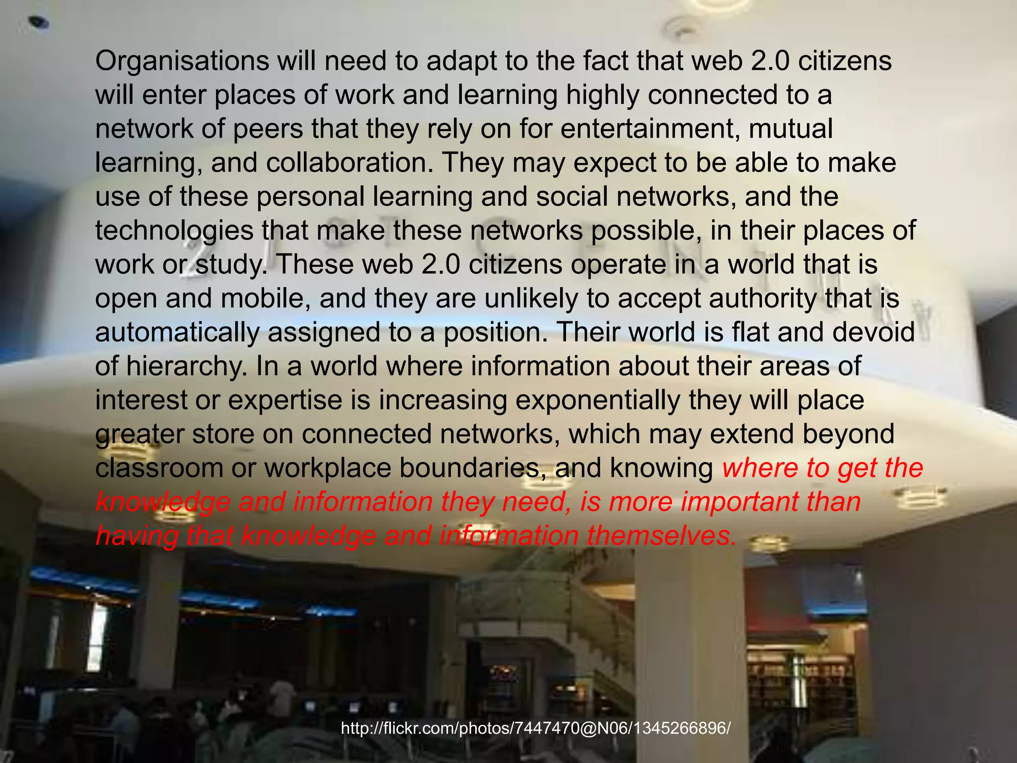 Organisations will need to adapt to the fact that web 2.0 citizens will enter places of work and learning highly connected to a network of peers that they rely on for entertainment, mutual learning, and collaboration. They may expect to be able to make use of these personal learning and social networks, and the technologies that make these networks possible, in their places of work or study. These web 2.0 citizens operate in a world that is open and mobile, and they are unlikely to accept authority that is automatically assigned to a position. Their world is flat and devoid of hierarchy. In a world where information about their areas of interest or expertise is increasing exponentially they will place greater store on connected networks, which may extend beyond classroom or workplace boundaries, and knowing where to get the knowledge and information they need, is more important than having that knowledge and information themselves.http://flickr.com/photos/7447470@N06/1345266896/