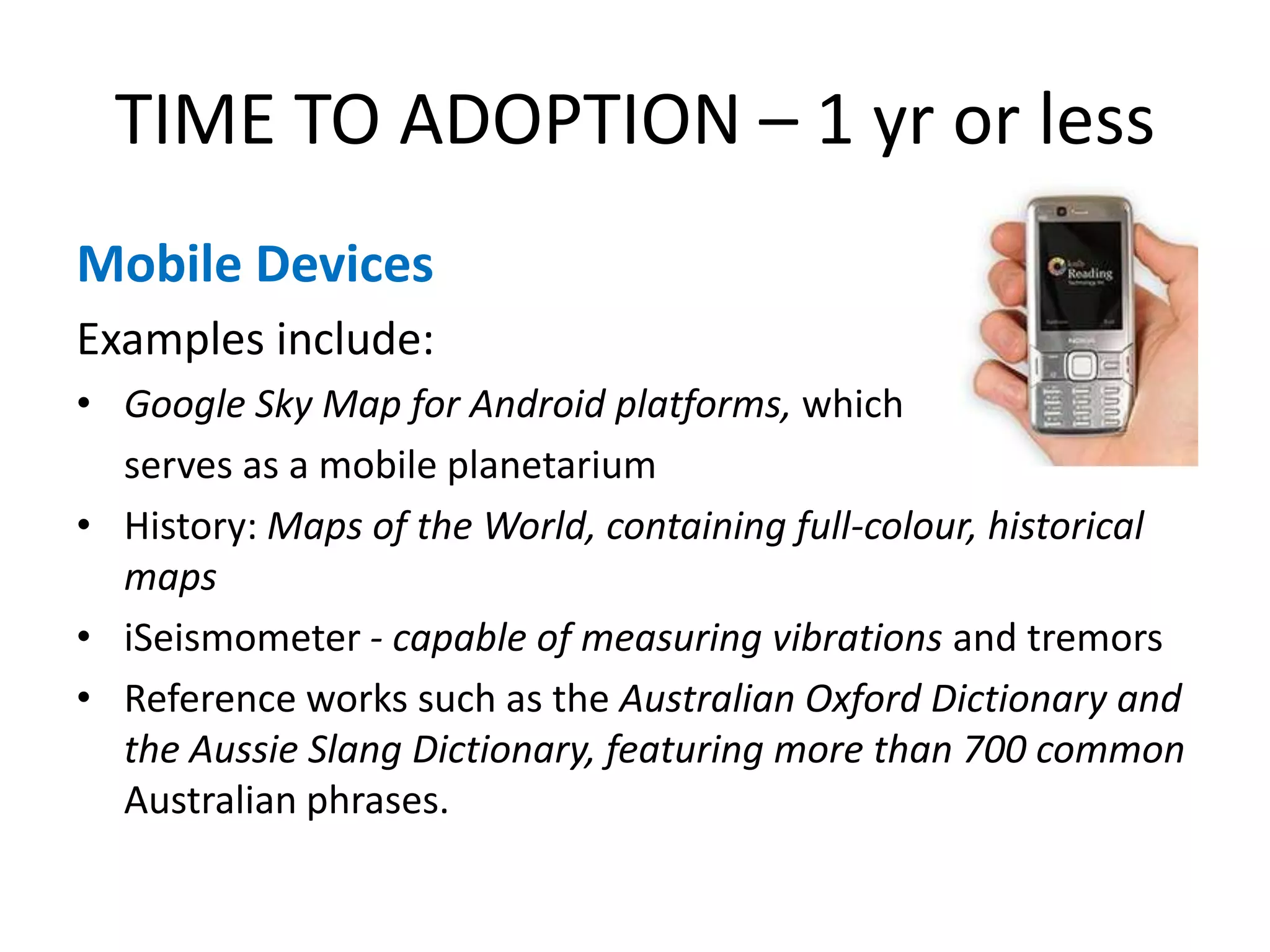 TIME TO ADOPTION – 1 yr or lessMobile DevicesExamples include:Google Sky Map for Android platforms, which 	serves as a mobile planetarium History: Maps of the World, containing full-colour, historical mapsiSeismometer - capable of measuring vibrations and tremorsReference works such as the Australian Oxford Dictionary and the Aussie Slang Dictionary, featuring more than 700 common Australian phrases.