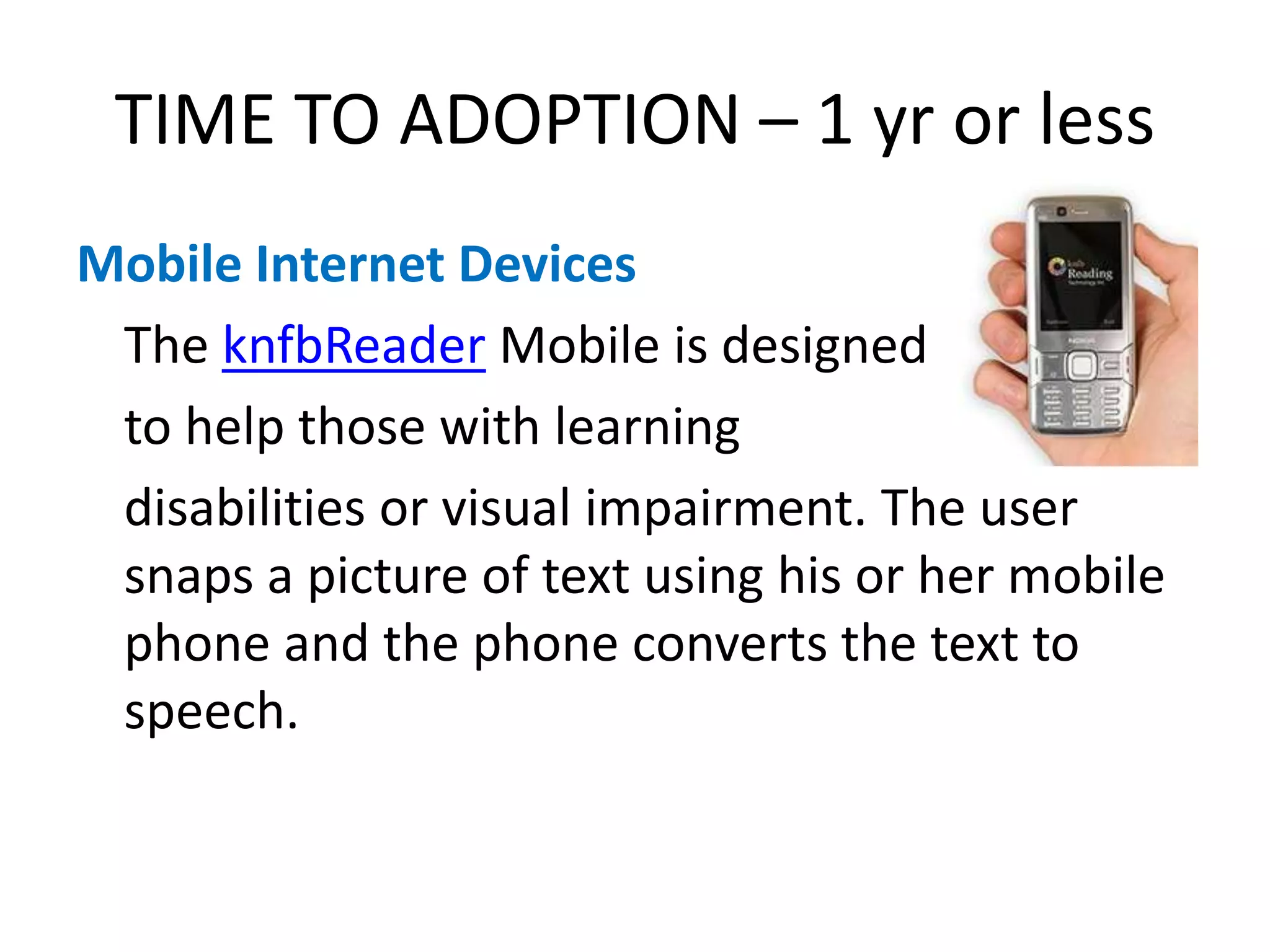 TIME TO ADOPTION – 1 yr or lessMobile Internet Devices	The knfbReader Mobile is designed 	to help those with learning 	disabilities or visual impairment. The user snaps a picture of text using his or her mobile phone and the phone converts the text to speech.