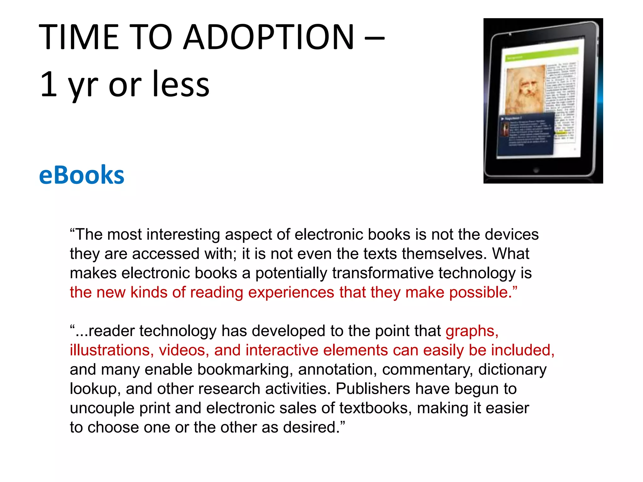 TIME TO ADOPTION – 1 yr or lesseBooks“The most interesting aspect of electronic books is not the devices they are accessed with; it is not even the texts themselves. What makes electronic books a potentially transformative technology isthe new kinds of reading experiences that they make possible.”“...reader technology has developed to the point that graphs, illustrations, videos, and interactive elements can easily be included,and many enable bookmarking, annotation, commentary, dictionary lookup, and other research activities. Publishers have begun to uncouple print and electronic sales of textbooks, making it easierto choose one or the other as desired.”