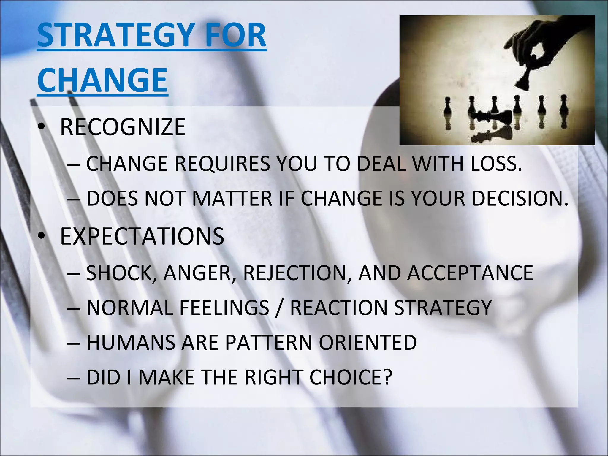 STRATEGY FOR CHANGE RECOGNIZE CHANGE REQUIRES YOU TO DEAL WITH LOSS. DOES NOT MATTER IF CHANGE IS YOUR DECISION. EXPECTATIONS SHOCK, ANGER, REJECTION, AND ACCEPTANCE NORMAL FEELINGS / REACTION STRATEGY HUMANS ARE PATTERN ORIENTED DID I MAKE THE RIGHT CHOICE? 
