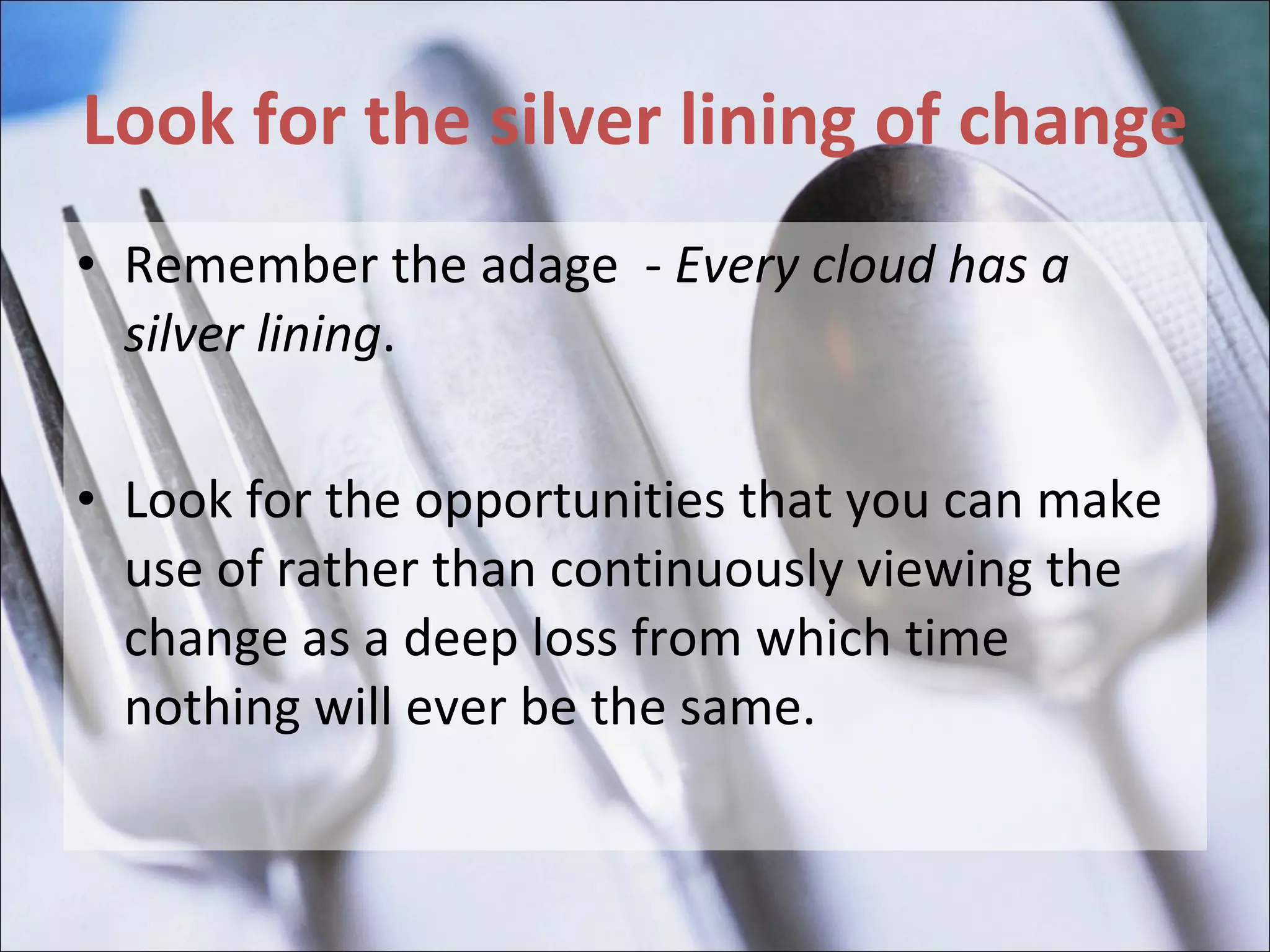 Look for the silver lining of change Remember the adage  -  Every cloud has a silver lining .  Look for the opportunities that you can make use of rather than continuously viewing the change as a deep loss from which time nothing will ever be the same. 