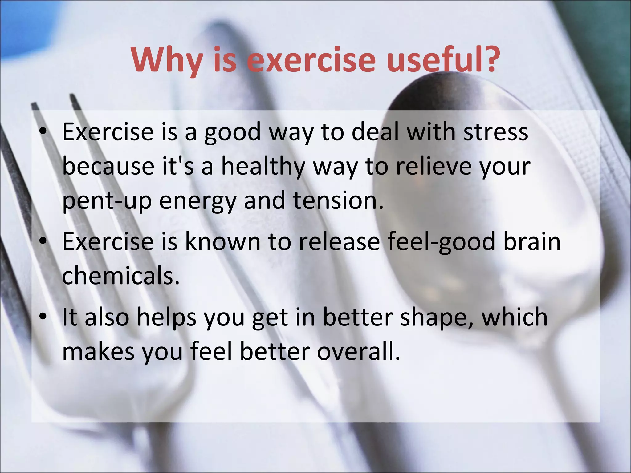 Why is exercise useful? Exercise is a good way to deal with stress because it's a healthy way to relieve your pent-up energy and tension.  Exercise is known to release feel-good brain chemicals.  It also helps you get in better shape, which makes you feel better overall. 