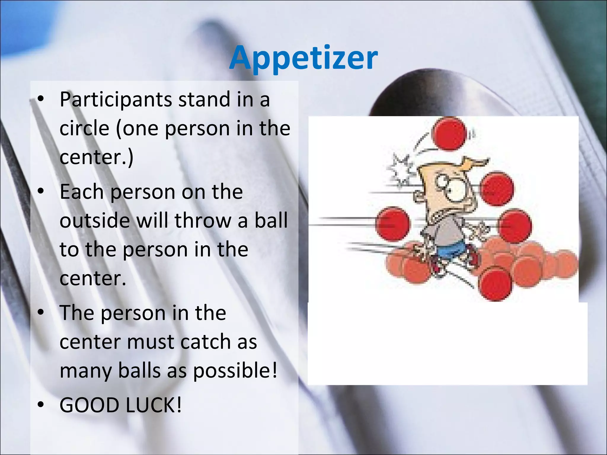 Appetizer Participants stand in a circle (one person in the center.) Each person on the outside will throw a ball to the person in the center. The person in the center must catch as many balls as possible! GOOD LUCK! 