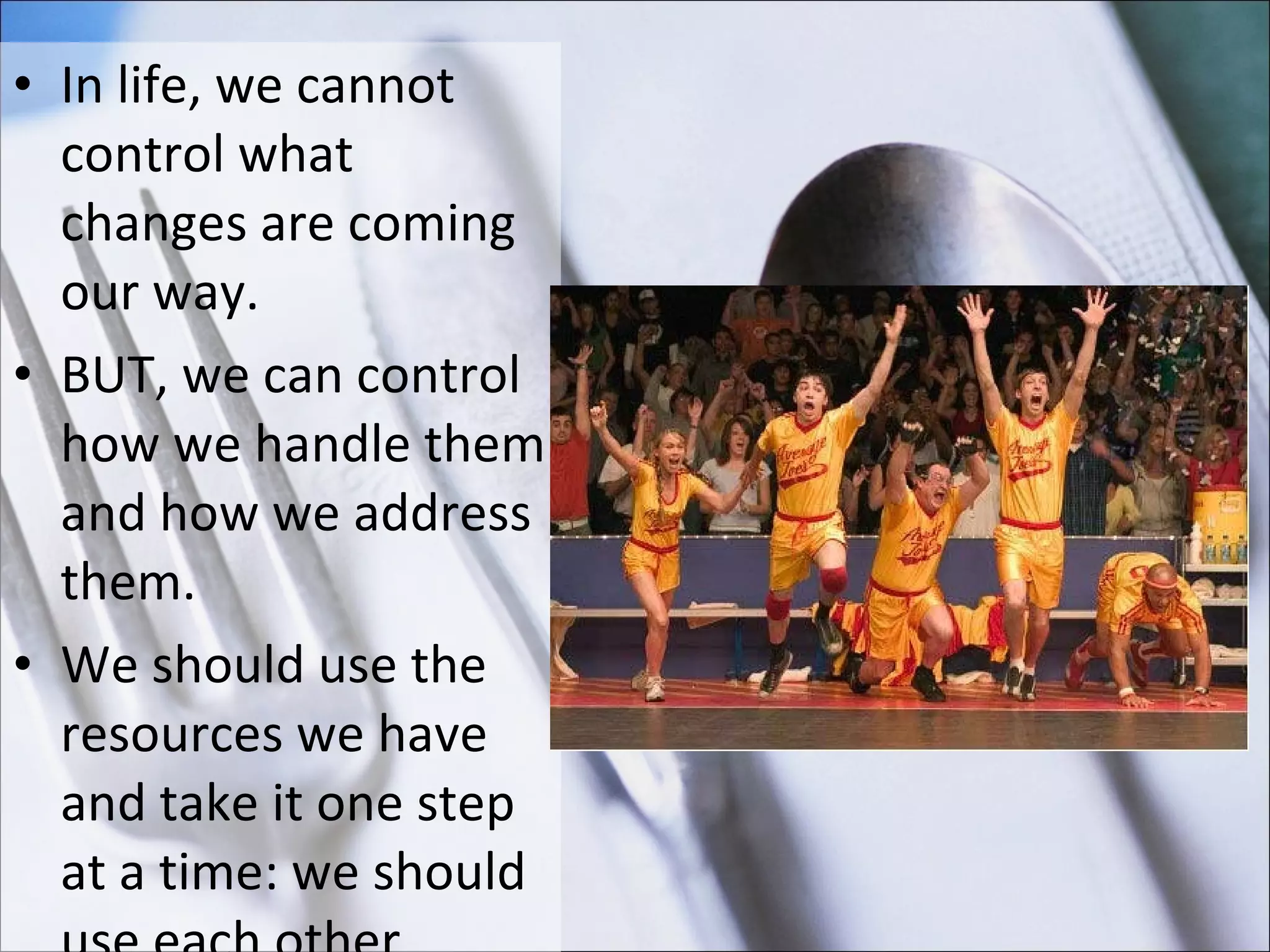 In life, we cannot control what changes are coming our way.  BUT, we can control how we handle them and how we address them.  We should use the resources we have and take it one step at a time: we should use each other.  