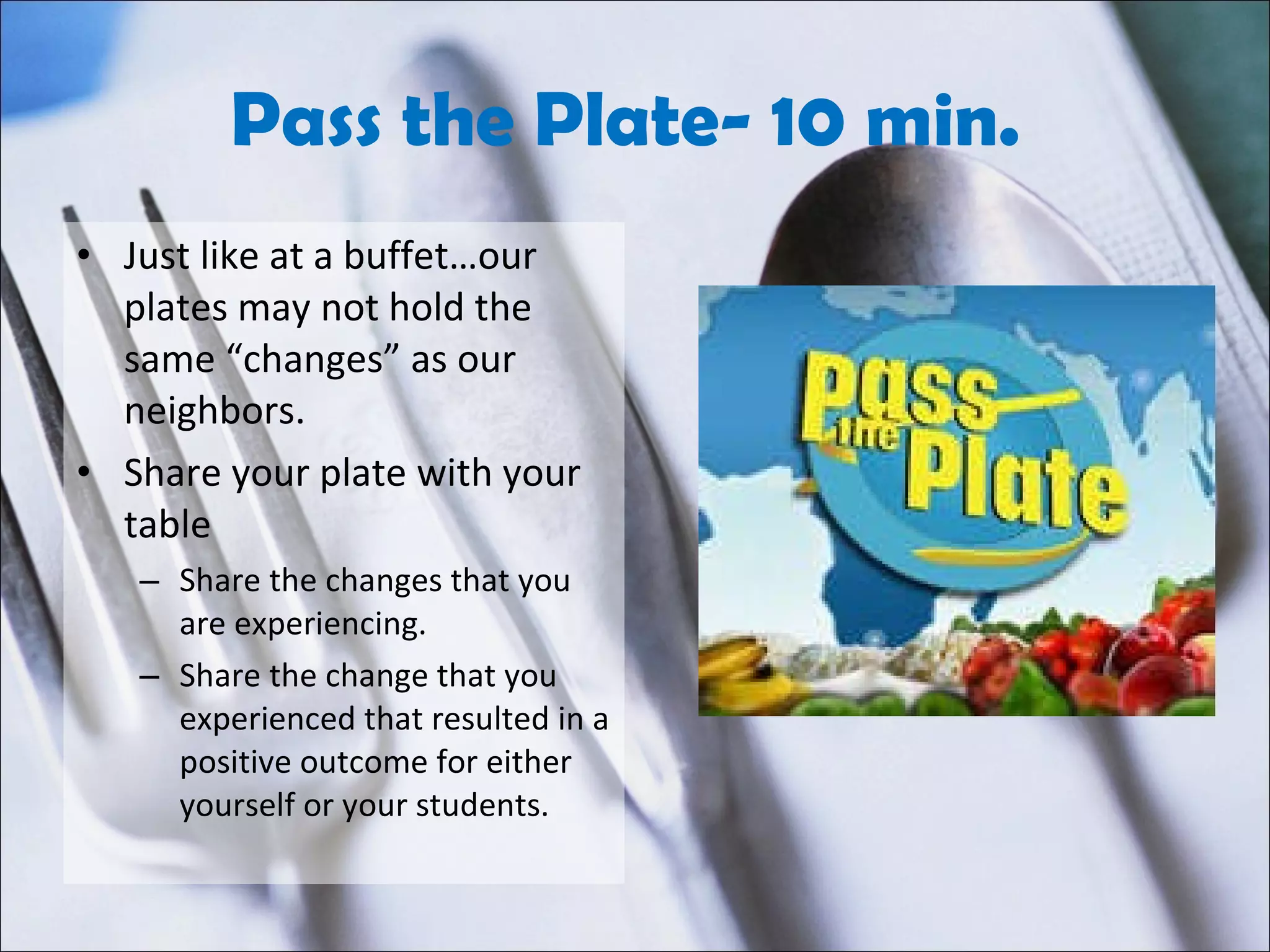 Pass the Plate- 10 min.  Just like at a buffet…our plates may not hold the same “changes” as our neighbors. Share your plate with your table Share the changes that you are experiencing. Share the change that you experienced that resulted in a positive outcome for either yourself or your students. 