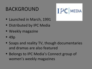BACKGROUND Launched in March, 1991 Distributed by IPC Media Weekly magazine 49p Soaps and reality TV, though documentaries and dramas are also featured Belongs to IPC Media’s Connect group of women’s weekly magazines 