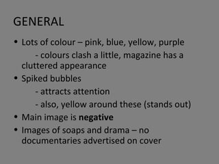 GENERAL Lots of colour – pink, blue, yellow, purple - colours clash a little, magazine has a cluttered appearance Spiked bubbles  - attracts attention - also, yellow around these (stands out) Main image is  negative Images of soaps and drama – no documentaries advertised on cover 