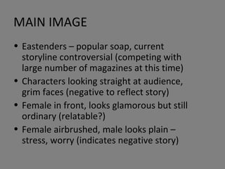 MAIN IMAGE Eastenders – popular soap, current storyline controversial (competing with large number of magazines at this time) Characters looking straight at audience, grim faces (negative to reflect story) Female in front, looks glamorous but still ordinary (relatable?) Female airbrushed, male looks plain – stress, worry (indicates negative story) 