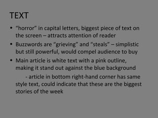 TEXT “ horror” in capital letters, biggest piece of text on the screen – attracts attention of reader Buzzwords are “grieving” and “steals” – simplistic but still powerful, would compel audience to buy Main article is white text with a pink outline, making it stand out against the blue background - article in bottom right-hand corner has same style text, could indicate that these are the biggest stories of the week 