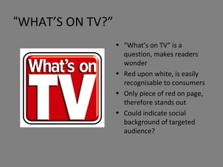 “ WHAT’S ON TV?” “ What’s on TV” is a question, makes readers wonder Red upon white, is easily recognisable to consumers Only piece of red on page, therefore stands out Could indicate social background of targeted audience? 