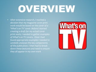 • After extensive research, I reached a
decision that my magazine cover print
work would be based on the cover of a
‘What’s on TV’ cover. Before I started
creating a draft for my actual cover
print work, I needed to gather examples
of What’s on TV covers. Once I had
found appropriate examples I needed to
carefully analyses the key components
of the publication. I then had to break
down these features and need to ensure
they all appear in my own work
OVERVIEW
 