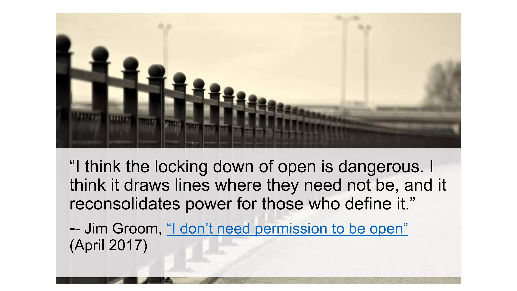 “I think the locking down of open is dangerous. I
think it draws lines where they need not be, and it
reconsolidates power for those who define it.”
-- Jim Groom, “I don’t need permission to be open”
(April 2017)
 