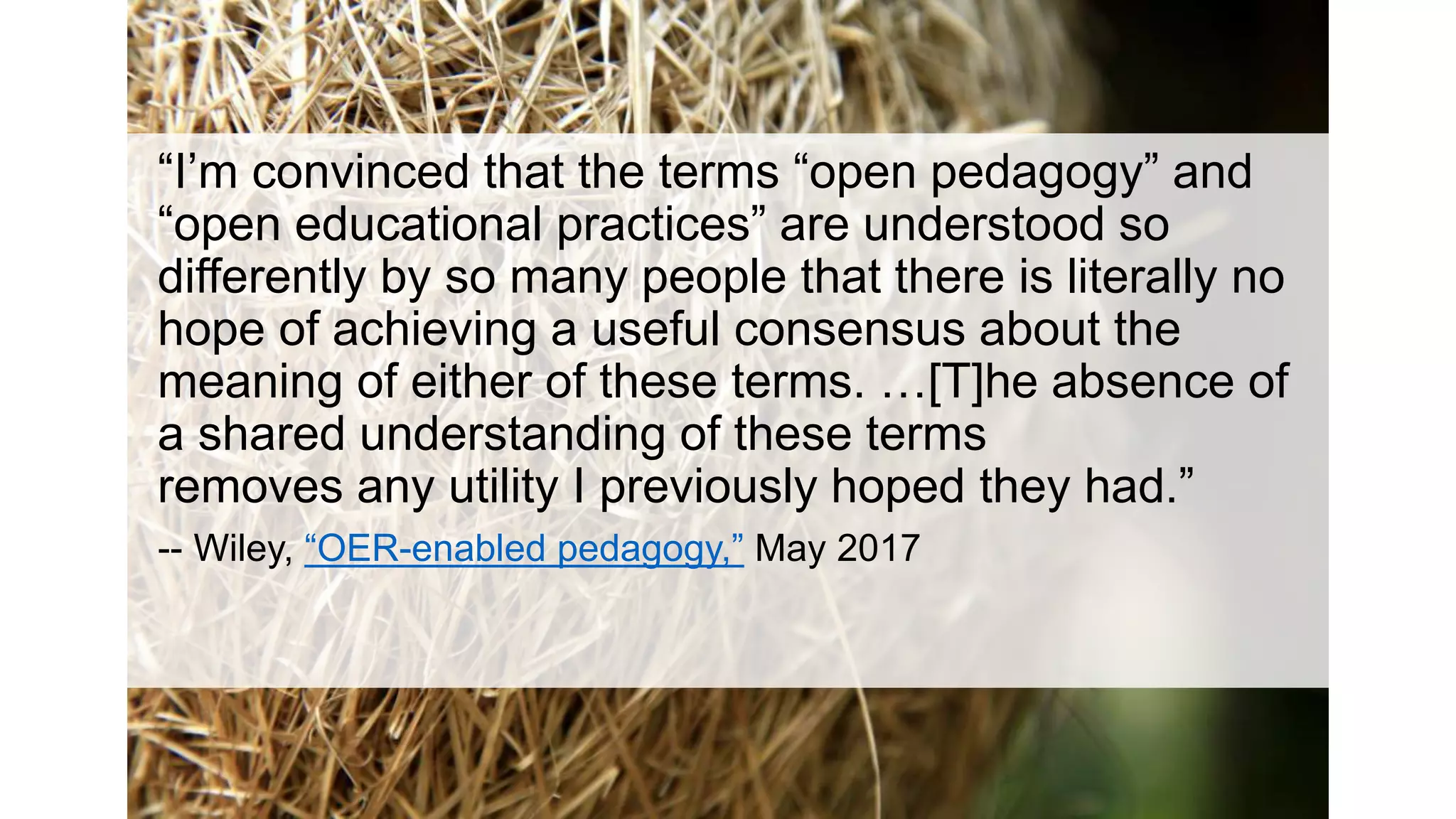 “I’m convinced that the terms “open pedagogy” and
“open educational practices” are understood so
differently by so many people that there is literally no
hope of achieving a useful consensus about the
meaning of either of these terms. …[T]he absence of
a shared understanding of these terms
removes any utility I previously hoped they had.”
-- Wiley, “OER-enabled pedagogy,” May 2017
 