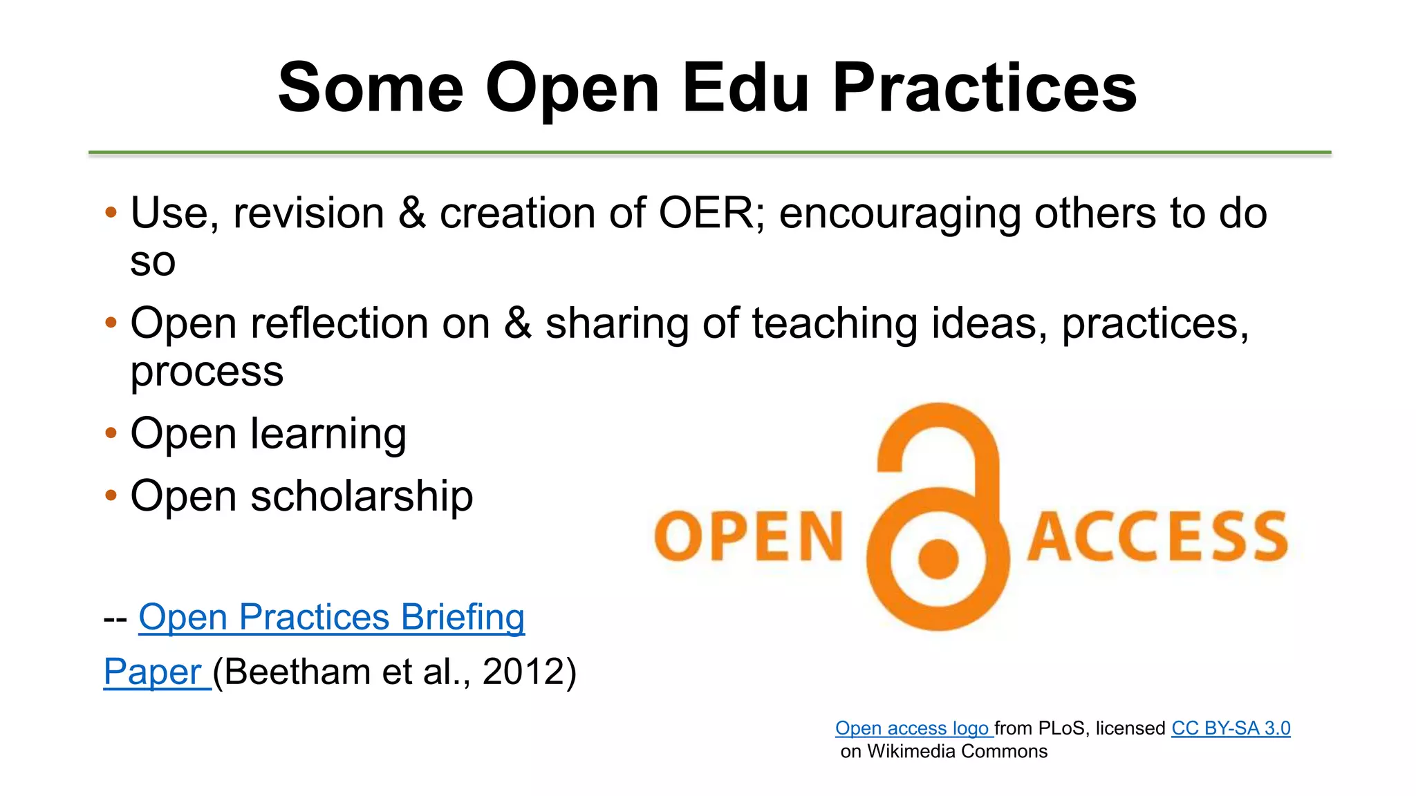 Some Open Edu Practices
• Use, revision & creation of OER; encouraging others to do
so
• Open reflection on & sharing of teaching ideas, practices,
process
• Open learning
• Open scholarship
-- Open Practices Briefing
Paper (Beetham et al., 2012)
Open access logo from PLoS, licensed CC BY-SA 3.0
on Wikimedia Commons
 