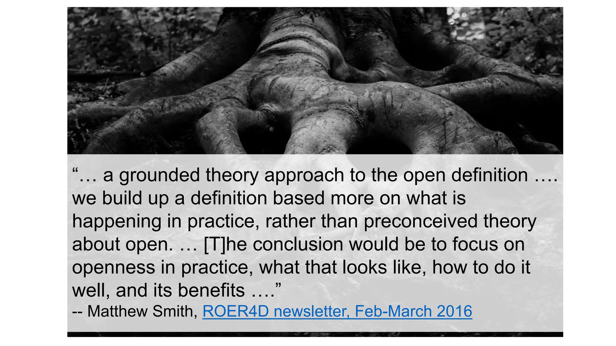 “… a grounded theory approach to the open definition ….
we build up a definition based more on what is
happening in practice, rather than preconceived theory
about open. … [T]he conclusion would be to focus on
openness in practice, what that looks like, how to do it
well, and its benefits ….”
-- Matthew Smith, ROER4D newsletter, Feb-March 2016
 