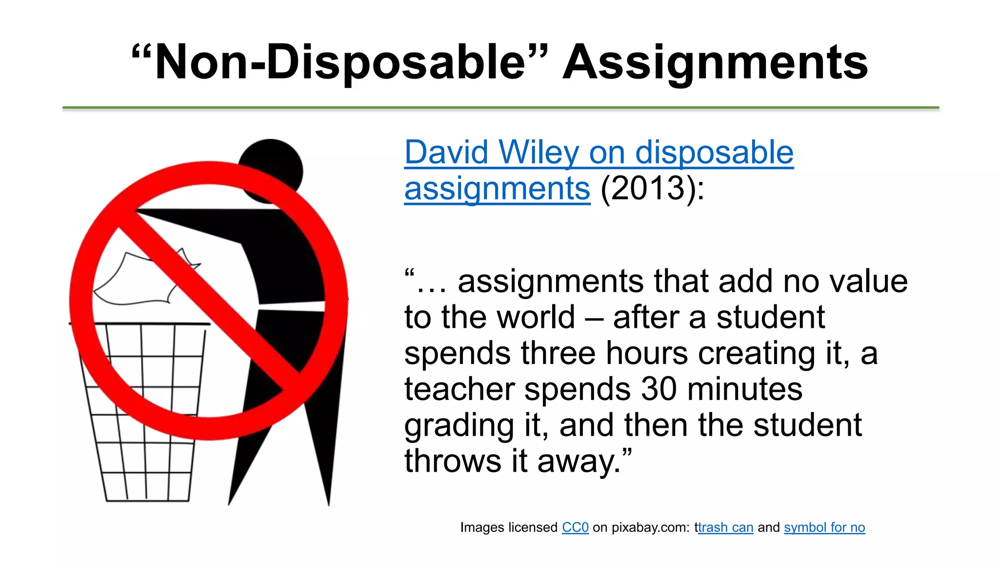 “Non-Disposable” Assignments
David Wiley on disposable
assignments (2013):
“… assignments that add no value
to the world – after a student
spends three hours creating it, a
teacher spends 30 minutes
grading it, and then the student
throws it away.”
Images licensed CC0 on pixabay.com: ttrash can and symbol for no
 