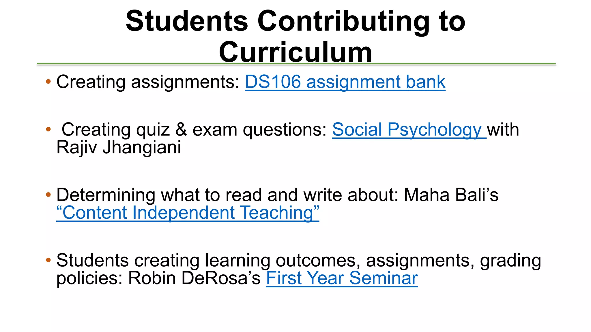 Students Contributing to
Curriculum
• Creating assignments: DS106 assignment bank
• Creating quiz & exam questions: Social Psychology with
Rajiv Jhangiani
• Determining what to read and write about: Maha Bali’s
“Content Independent Teaching”
• Students creating learning outcomes, assignments, grading
policies: Robin DeRosa’s First Year Seminar
 