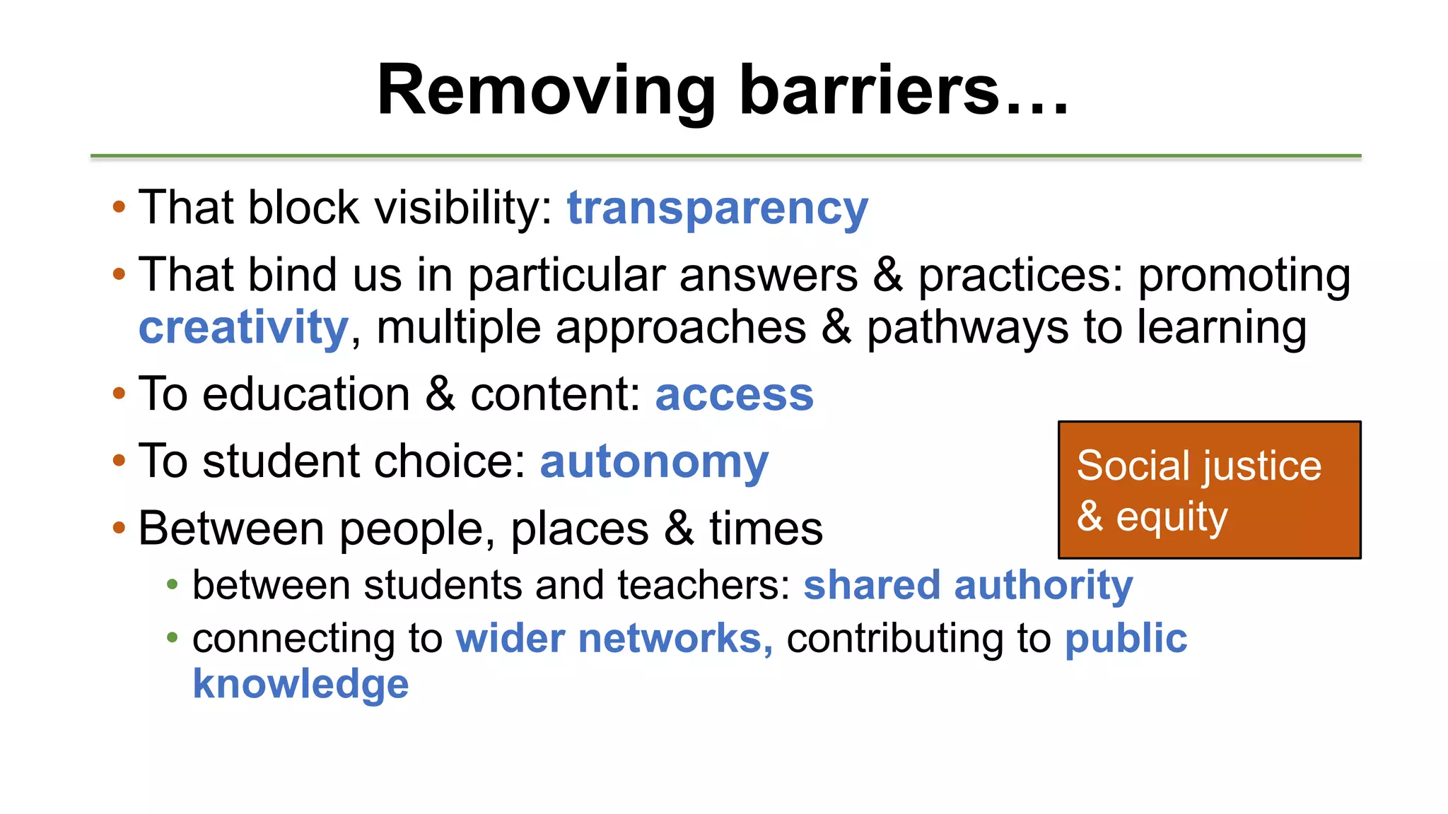 Removing barriers…
• That block visibility: transparency
• That bind us in particular answers & practices: promoting
creativity, multiple approaches & pathways to learning
• To education & content: access
• To student choice: autonomy
• Between people, places & times
• between students and teachers: shared authority
• connecting to wider networks, contributing to public
knowledge
Social justice
& equity
 