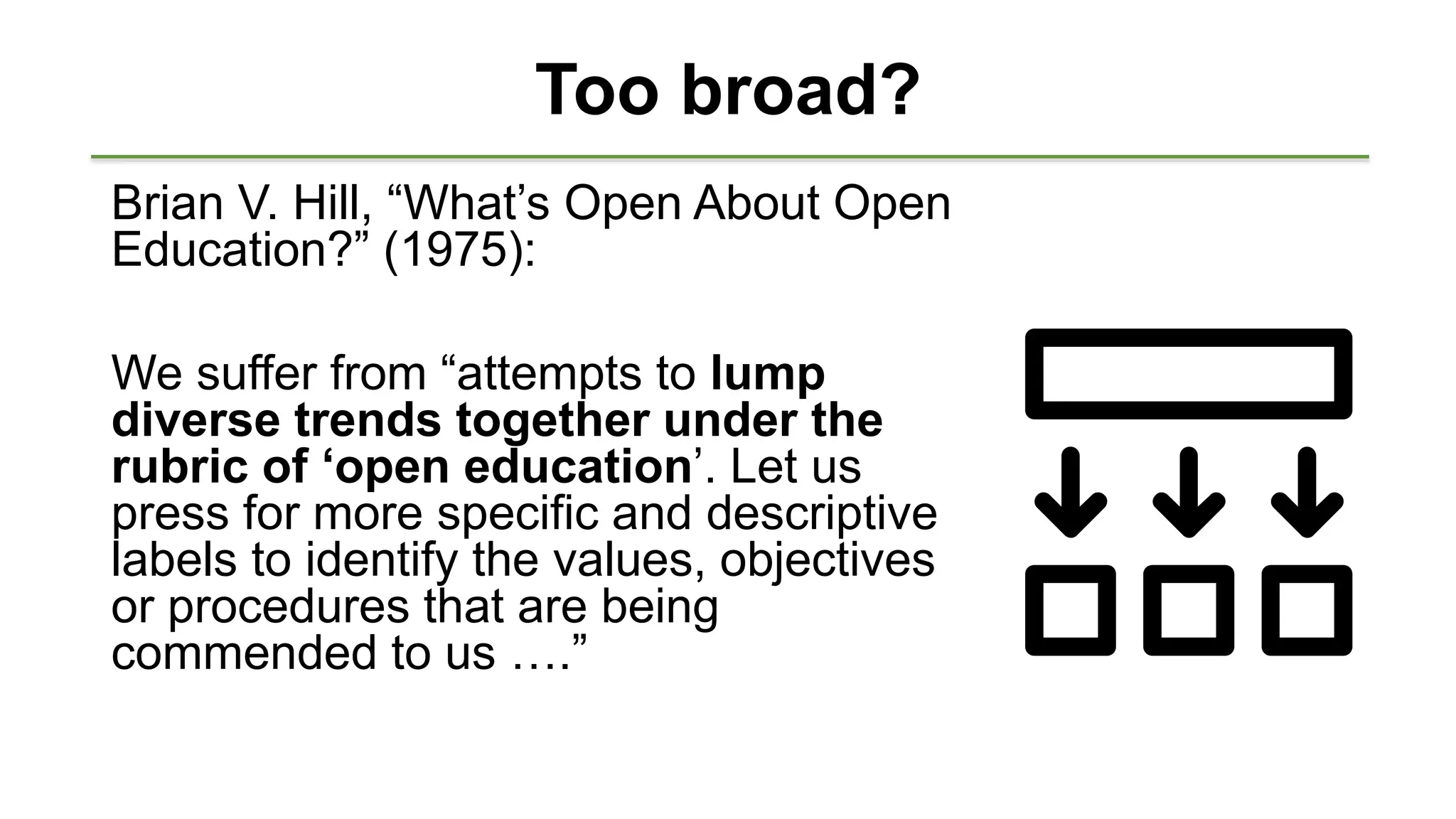 Too broad?
Brian V. Hill, “What’s Open About Open
Education?” (1975):
We suffer from “attempts to lump
diverse trends together under the
rubric of ‘open education’. Let us
press for more specific and descriptive
labels to identify the values, objectives
or procedures that are being
commended to us ….”
 