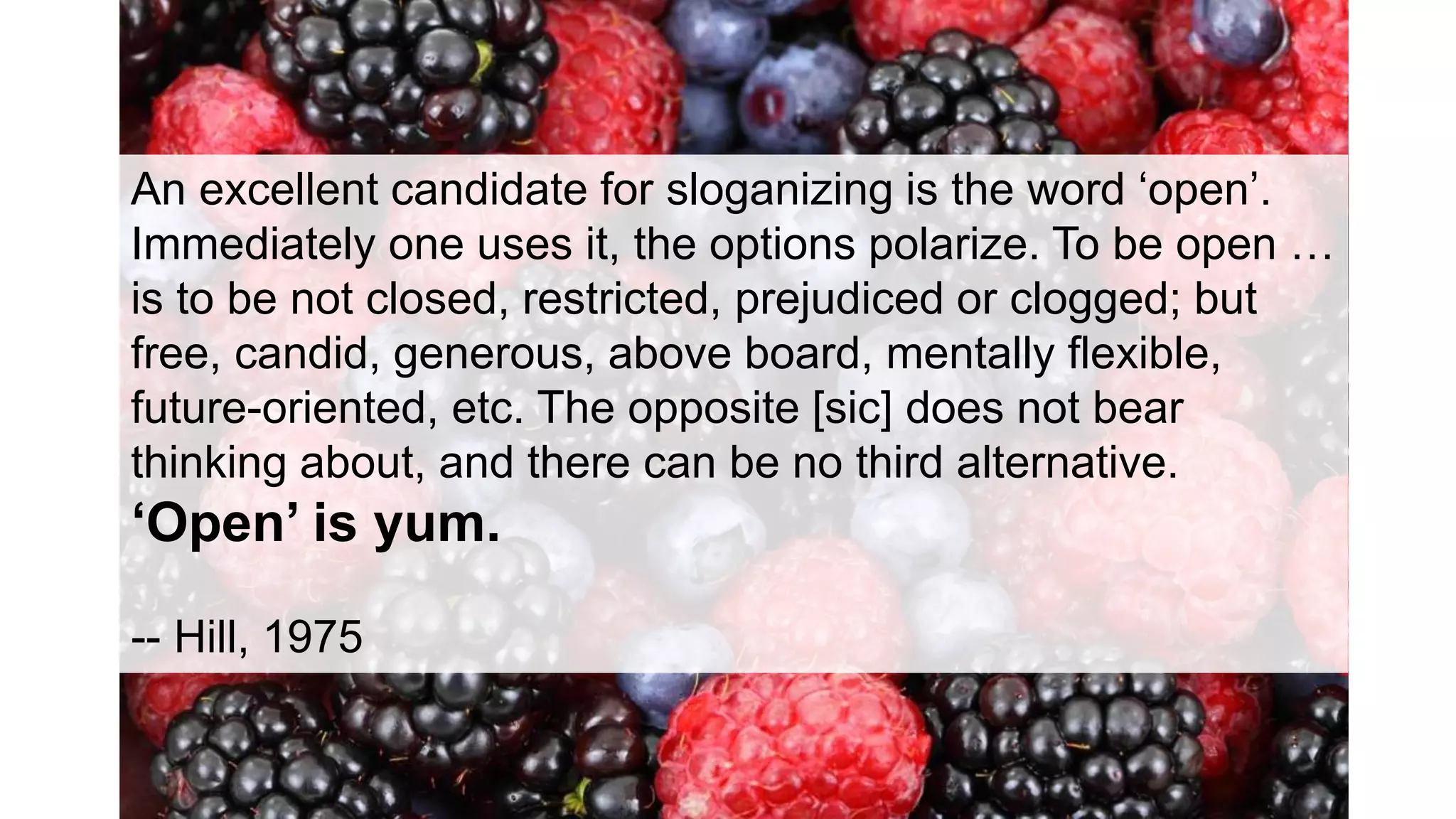 An excellent candidate for sloganizing is the word ‘open’.
Immediately one uses it, the options polarize. To be open …
is to be not closed, restricted, prejudiced or clogged; but
free, candid, generous, above board, mentally flexible,
future-oriented, etc. The opposite [sic] does not bear
thinking about, and there can be no third alternative.
‘Open’ is yum.
-- Hill, 1975
 