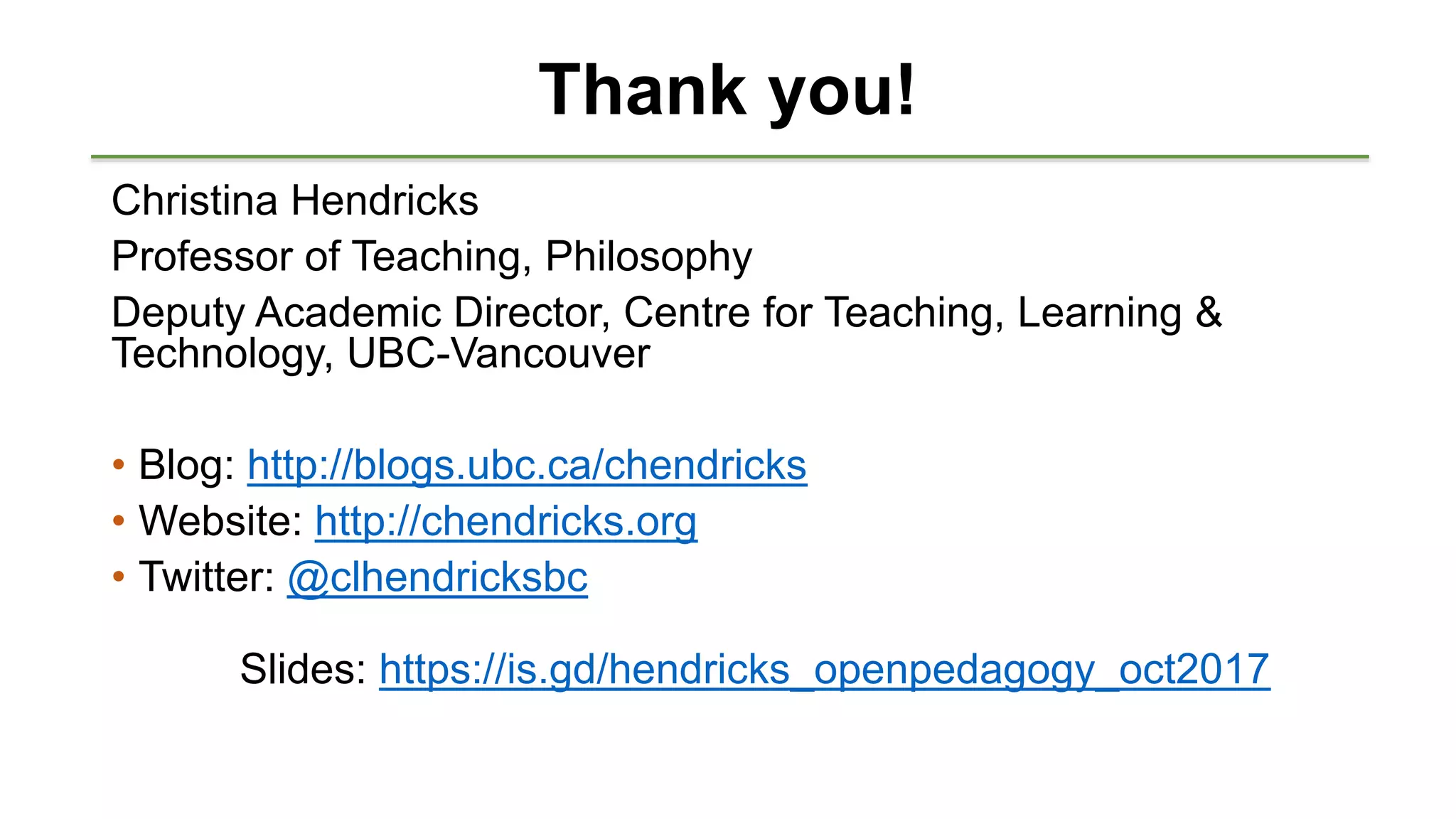 Thank you!
Christina Hendricks
Professor of Teaching, Philosophy
Deputy Academic Director, Centre for Teaching, Learning &
Technology, UBC-Vancouver
• Blog: http://blogs.ubc.ca/chendricks
• Website: http://chendricks.org
• Twitter: @clhendricksbc
Slides: https://is.gd/hendricks_openpedagogy_oct2017
 