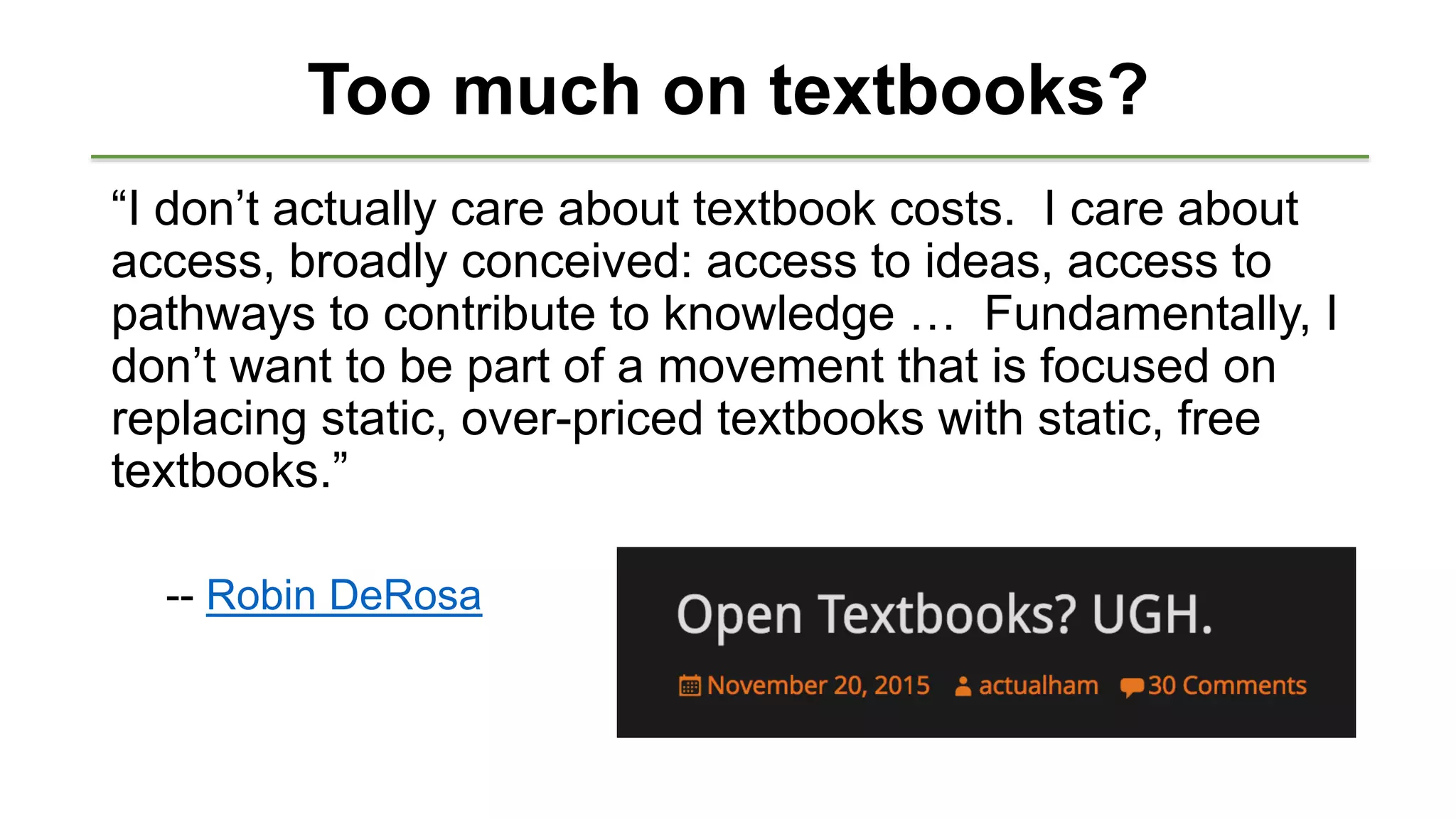 Too much on textbooks?
“I don’t actually care about textbook costs. I care about
access, broadly conceived: access to ideas, access to
pathways to contribute to knowledge … Fundamentally, I
don’t want to be part of a movement that is focused on
replacing static, over-priced textbooks with static, free
textbooks.”
-- Robin DeRosa
 