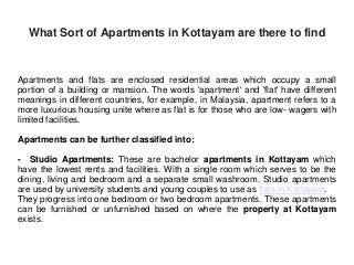 What Sort of Apartments in Kottayam are there to find
Apartments and flats are enclosed residential areas which occupy a small
portion of a building or mansion. The words 'apartment' and 'flat' have different
meanings in different countries, for example, in Malaysia, apartment refers to a
more luxurious housing unite where as flat is for those who are low- wagers with
limited facilities.
Apartments can be further classified into:
- Studio Apartments: These are bachelor apartments in Kottayam which
have the lowest rents and facilities. With a single room which serves to be the
dining, living and bedroom and a separate small washroom. Studio apartments
are used by university students and young couples to use as flats in Kottayam.
They progress into one bedroom or two bedroom apartments. These apartments
can be furnished or unfurnished based on where the property at Kottayam
exists.
 