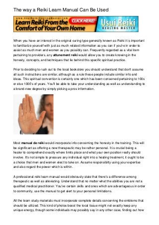 The way a Reiki Learn Manual Can Be Used




When you have an interest in the original curing type generally known as Reiki it is important
to familiarize yourself with just as much related information as you can if you're in order to
assist as much men and women as you possibly can. Frequently regarded as a vital item
pertaining to providers, any attunement reiki would allow you to create knowing in the
honesty, concepts, and techniques that lie behind this specific spiritual practice.


Prior to deciding to rush out to the local bookstore you should understand that don't assume
all such instructions are similar, although as a rule these people include similar info and
ideas. This spiritual convention is certainly one which has been conserved pertaining to 100s
or else 1000's of years. You'll be able to take your understanding as well as understanding to
a brand-new degree by simply picking a pros information.




Most manual de reiki would incorporate info concerning the honesty in the training. This will
be significant as offering a new therapeutic may be rather personal. It is crucial being a
healer to comprehend exactly where limits place and what your own position really should
involve. It's not simple to pressure any individual right into a healing treatment, it ought to be
a choice that men and women elect to take on. Assume responsibilty using your expertise
and also regard the power which is within.


A professional reiki learn manual would obviously state that there's a difference among
therapeutic as well as alleviating. Understand that no matter what the abilities you are not a
qualified medical practitioner. You've certain skills and ones which are advantageous in order
to community, use the manual to get alert to your personal limitations.


All the learn study materials must incorporate complete details concerning the emblems that
should be utilized. This kind of photos boost the local tissue might not exactly keep any
unique energy, though some individuals may possibly say in any other case, finding out how
 