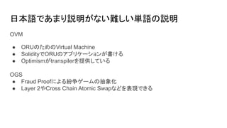 日本語であまり説明がない難しい単語の説明
OVM
● ORUのためのVirtual Machine
● SolidityでORUのアプリケーションが書ける
● Optimismがtranspilerを提供している
OGS
● Fraud Proofによる紛争ゲームの抽象化
● Layer 2やCross Chain Atomic Swapなどを表現できる
 