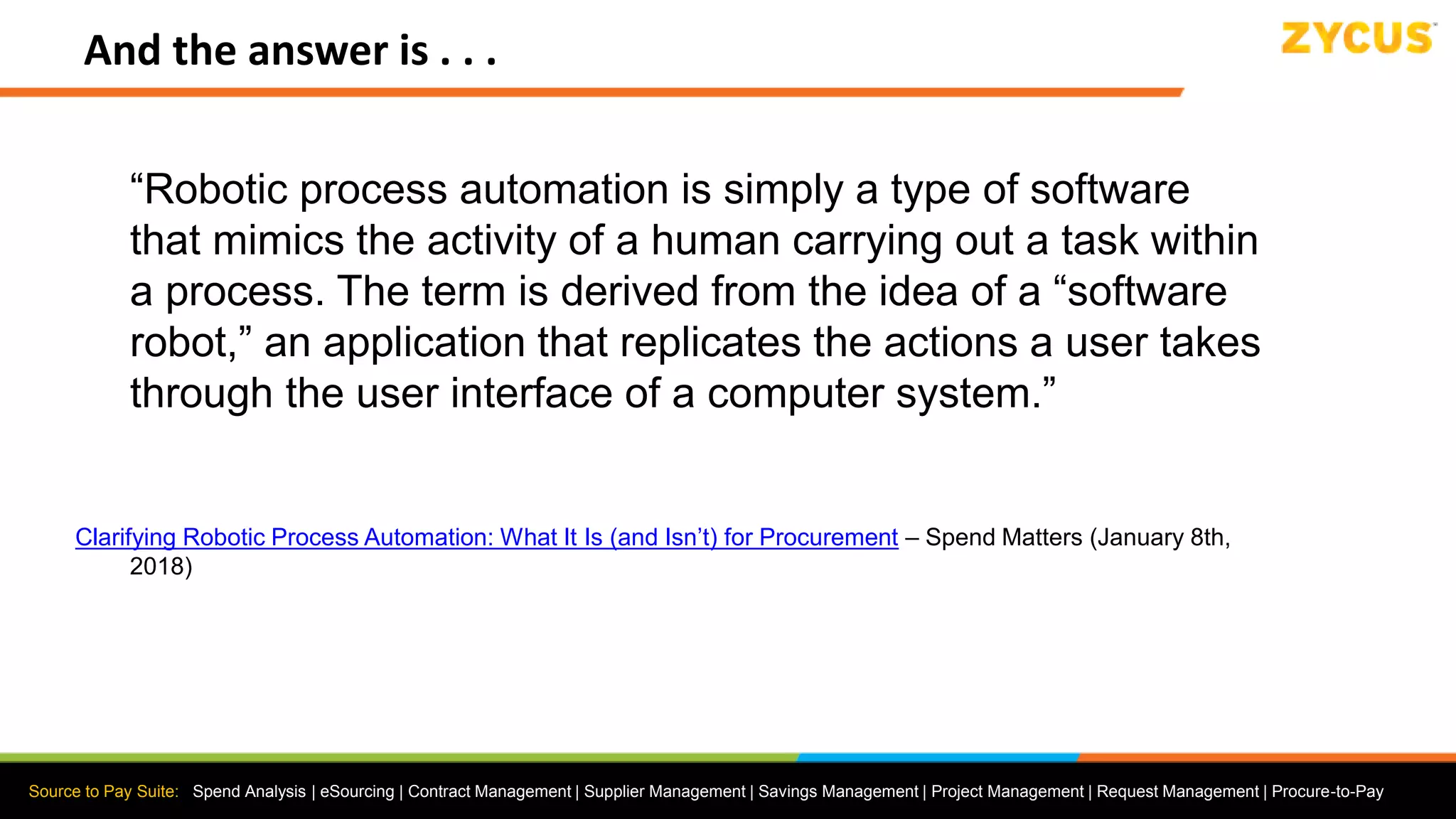 Source to Pay Suite: Spend Analysis | eSourcing | Contract Management | Supplier Management | Savings Management | Project Management | Request Management | Procure-to-Pay
And the answer is . . .
“Robotic process automation is simply a type of software
that mimics the activity of a human carrying out a task within
a process. The term is derived from the idea of a “software
robot,” an application that replicates the actions a user takes
through the user interface of a computer system.”
Clarifying Robotic Process Automation: What It Is (and Isn’t) for Procurement – Spend Matters (January 8th,
2018)
 