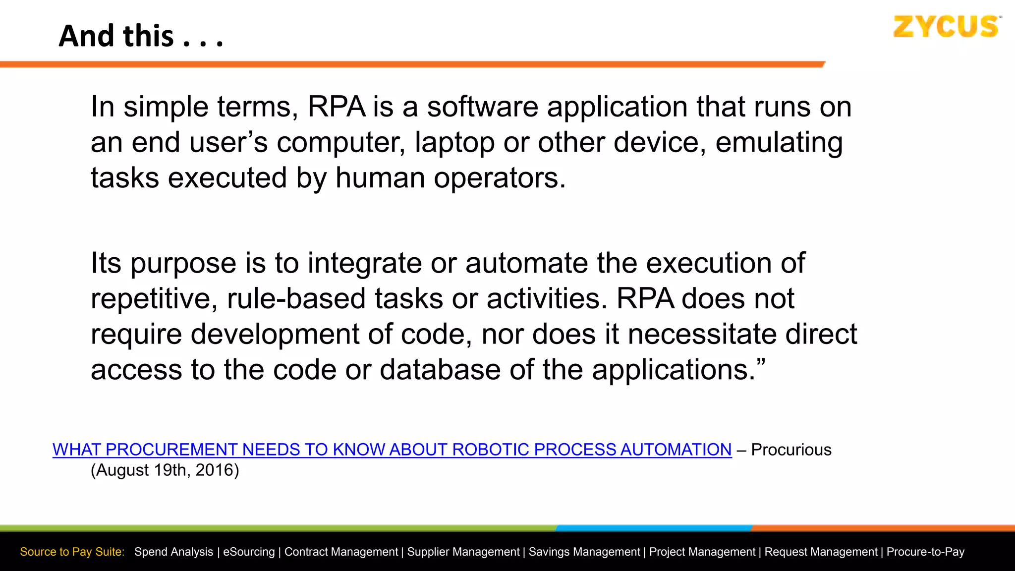 Source to Pay Suite: Spend Analysis | eSourcing | Contract Management | Supplier Management | Savings Management | Project Management | Request Management | Procure-to-Pay
And this . . .
In simple terms, RPA is a software application that runs on
an end user’s computer, laptop or other device, emulating
tasks executed by human operators.
Its purpose is to integrate or automate the execution of
repetitive, rule-based tasks or activities. RPA does not
require development of code, nor does it necessitate direct
access to the code or database of the applications.”
WHAT PROCUREMENT NEEDS TO KNOW ABOUT ROBOTIC PROCESS AUTOMATION – Procurious
(August 19th, 2016)
 