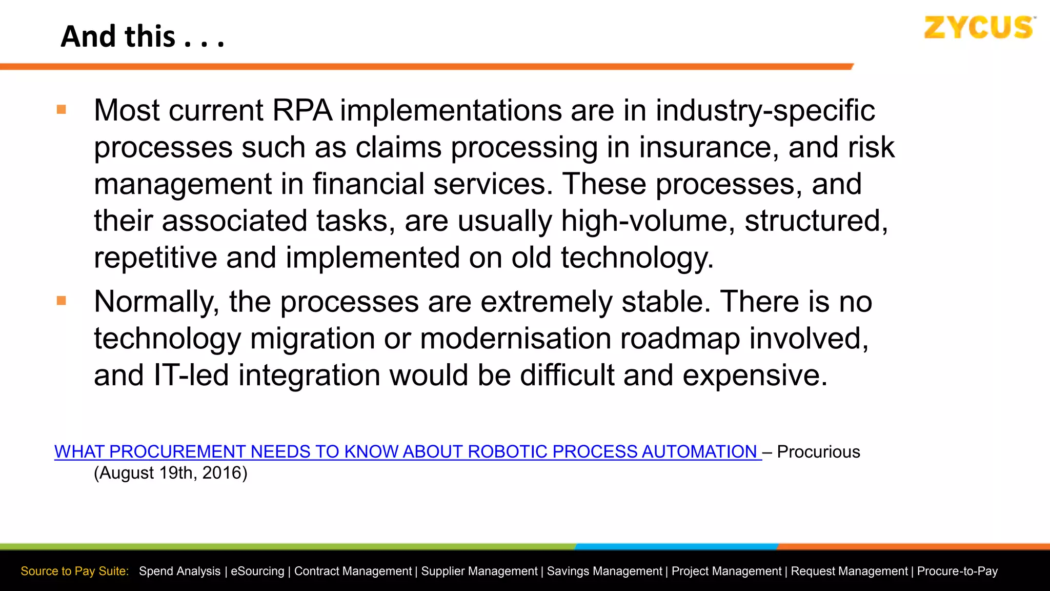 Source to Pay Suite: Spend Analysis | eSourcing | Contract Management | Supplier Management | Savings Management | Project Management | Request Management | Procure-to-Pay
And this . . .
 Most current RPA implementations are in industry-specific
processes such as claims processing in insurance, and risk
management in financial services. These processes, and
their associated tasks, are usually high-volume, structured,
repetitive and implemented on old technology.
 Normally, the processes are extremely stable. There is no
technology migration or modernisation roadmap involved,
and IT-led integration would be difficult and expensive.
WHAT PROCUREMENT NEEDS TO KNOW ABOUT ROBOTIC PROCESS AUTOMATION – Procurious
(August 19th, 2016)
 