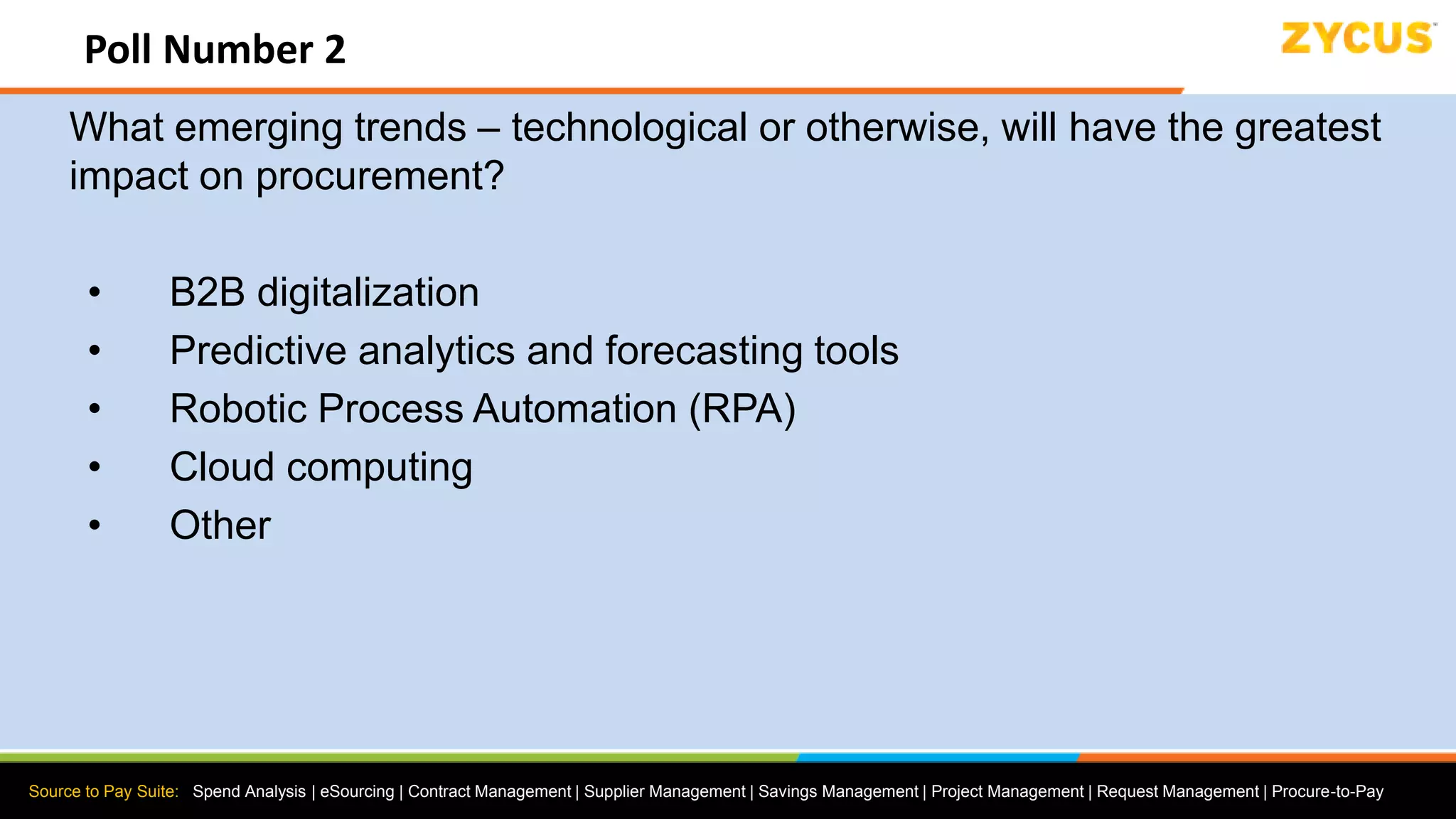 Source to Pay Suite: Spend Analysis | eSourcing | Contract Management | Supplier Management | Savings Management | Project Management | Request Management | Procure-to-Pay
Poll Number 2
What emerging trends – technological or otherwise, will have the greatest
impact on procurement?
• B2B digitalization
• Predictive analytics and forecasting tools
• Robotic Process Automation (RPA)
• Cloud computing
• Other
 
