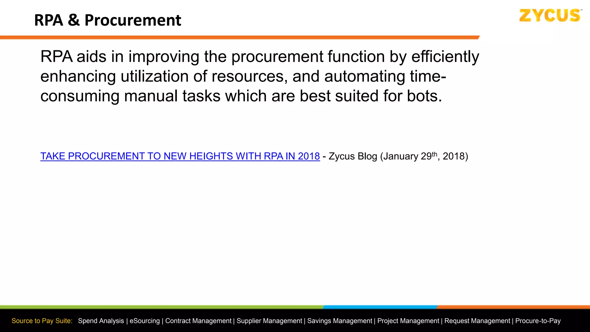 Source to Pay Suite: Spend Analysis | eSourcing | Contract Management | Supplier Management | Savings Management | Project Management | Request Management | Procure-to-Pay
RPA & Procurement
RPA aids in improving the procurement function by efficiently
enhancing utilization of resources, and automating time-
consuming manual tasks which are best suited for bots.
TAKE PROCUREMENT TO NEW HEIGHTS WITH RPA IN 2018 - Zycus Blog (January 29th, 2018)
 
