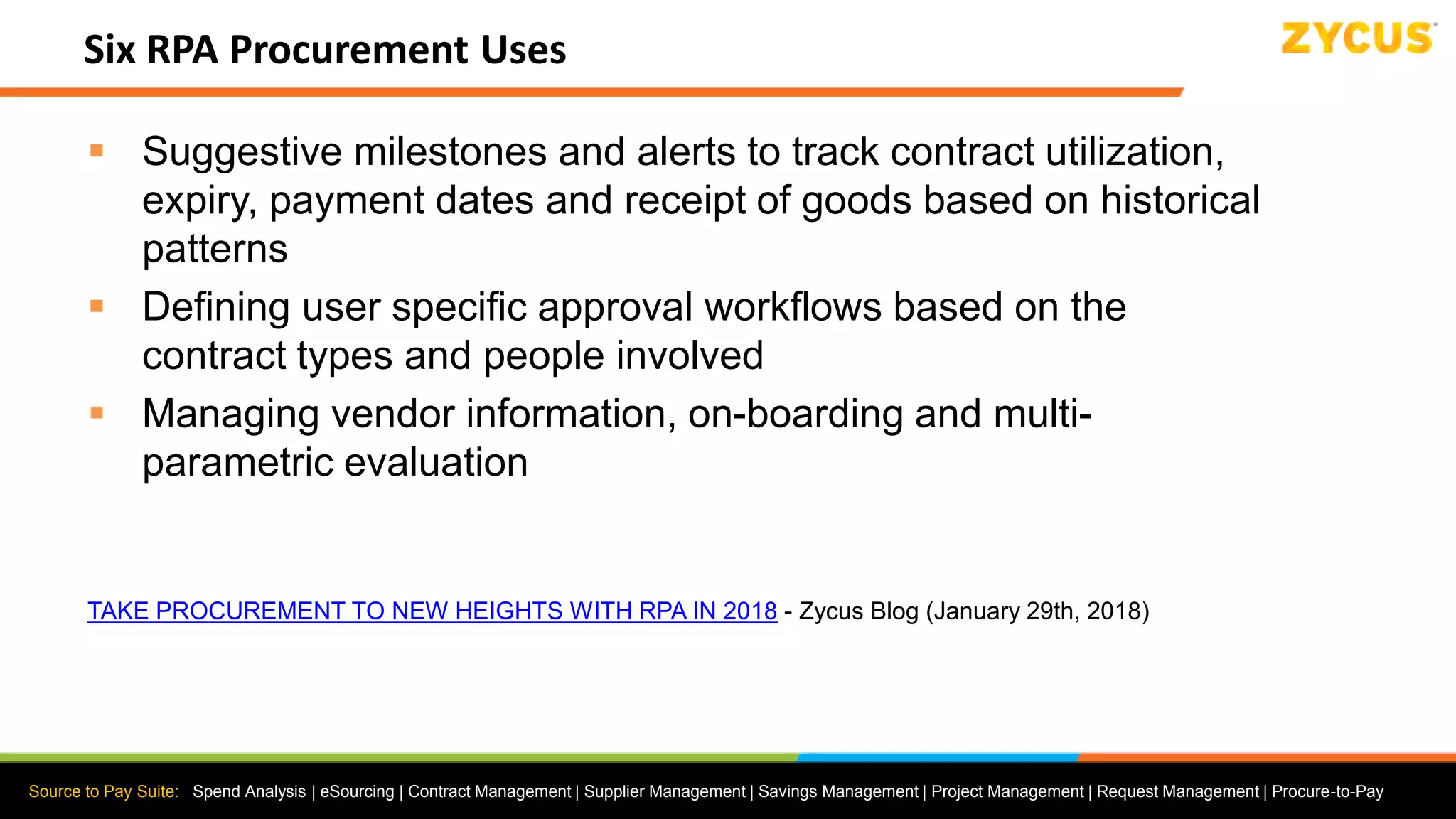 Source to Pay Suite: Spend Analysis | eSourcing | Contract Management | Supplier Management | Savings Management | Project Management | Request Management | Procure-to-Pay
Six RPA Procurement Uses
 Suggestive milestones and alerts to track contract utilization,
expiry, payment dates and receipt of goods based on historical
patterns
 Defining user specific approval workflows based on the
contract types and people involved
 Managing vendor information, on-boarding and multi-
parametric evaluation
TAKE PROCUREMENT TO NEW HEIGHTS WITH RPA IN 2018 - Zycus Blog (January 29th, 2018)
 