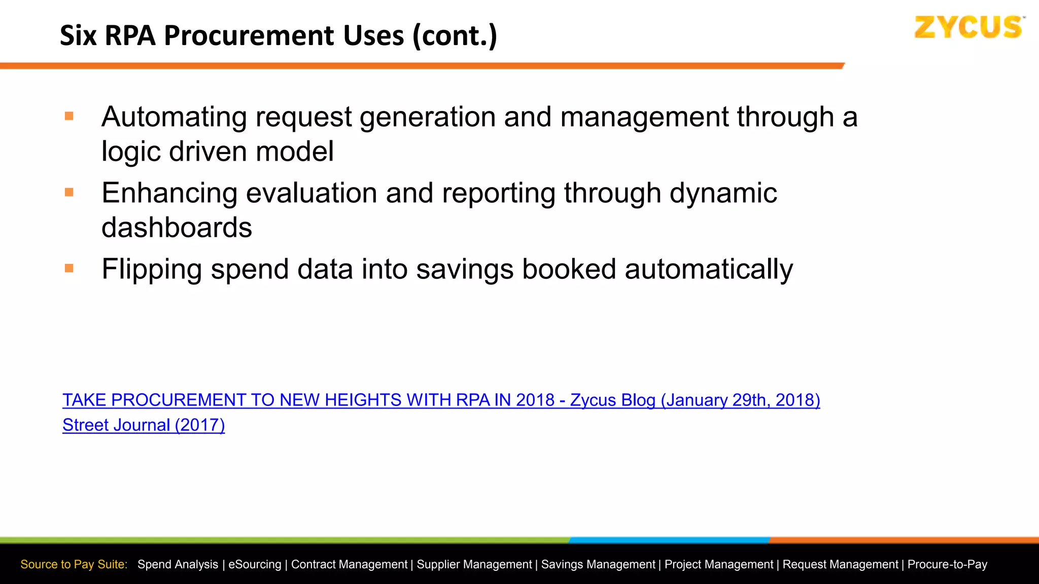 Source to Pay Suite: Spend Analysis | eSourcing | Contract Management | Supplier Management | Savings Management | Project Management | Request Management | Procure-to-Pay
Six RPA Procurement Uses (cont.)
 Automating request generation and management through a
logic driven model
 Enhancing evaluation and reporting through dynamic
dashboards
 Flipping spend data into savings booked automatically
TAKE PROCUREMENT TO NEW HEIGHTS WITH RPA IN 2018 - Zycus Blog (January 29th, 2018)
Street Journal (2017)
 