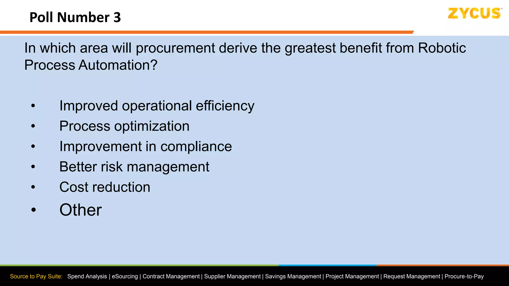 Source to Pay Suite: Spend Analysis | eSourcing | Contract Management | Supplier Management | Savings Management | Project Management | Request Management | Procure-to-Pay
Poll Number 3
In which area will procurement derive the greatest benefit from Robotic
Process Automation?
• Improved operational efficiency
• Process optimization
• Improvement in compliance
• Better risk management
• Cost reduction
• Other
 