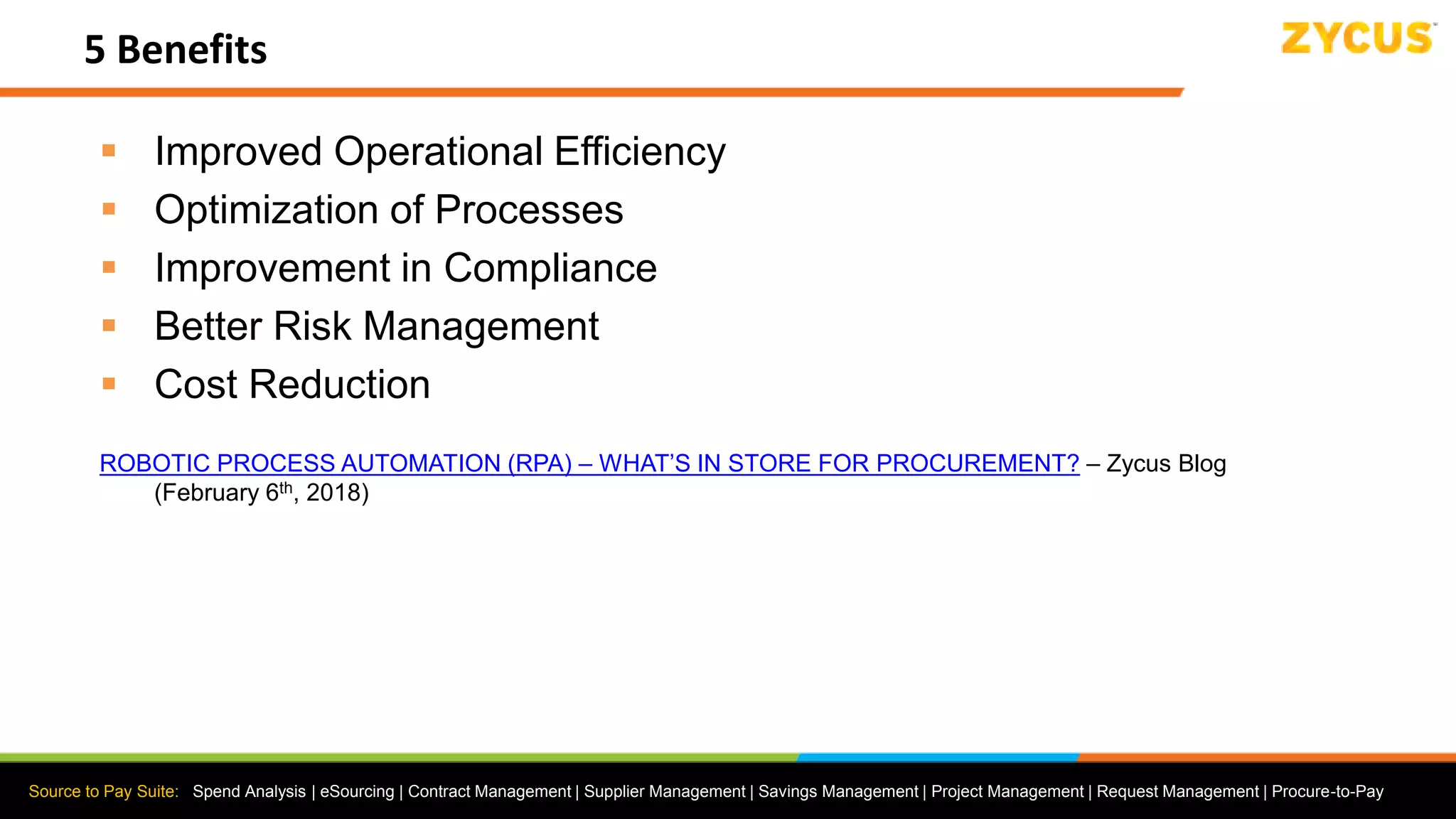 Source to Pay Suite: Spend Analysis | eSourcing | Contract Management | Supplier Management | Savings Management | Project Management | Request Management | Procure-to-Pay
5 Benefits
 Improved Operational Efficiency
 Optimization of Processes
 Improvement in Compliance
 Better Risk Management
 Cost Reduction
ROBOTIC PROCESS AUTOMATION (RPA) – WHAT’S IN STORE FOR PROCUREMENT? – Zycus Blog
(February 6th, 2018)
 