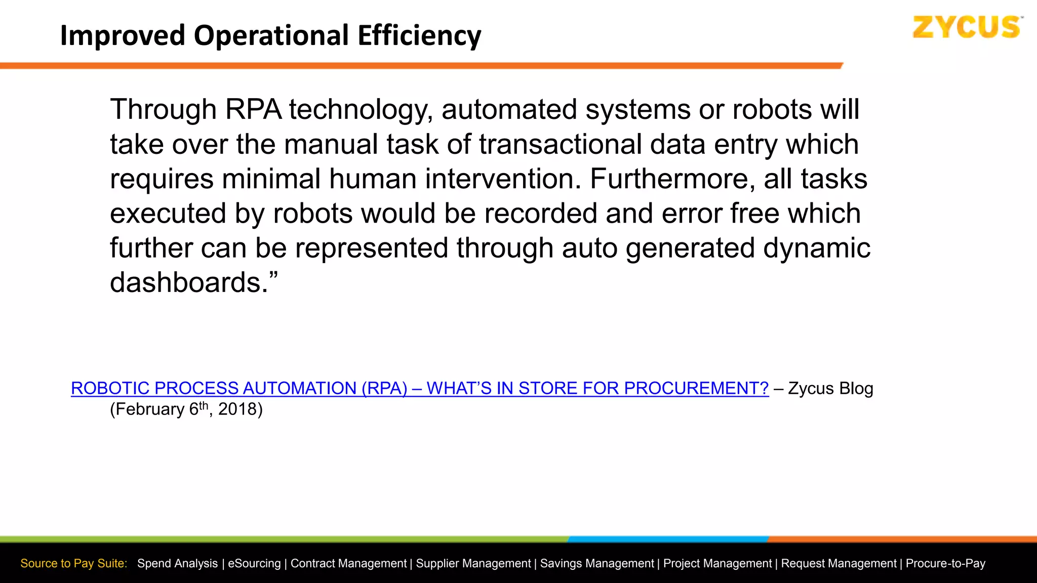 Source to Pay Suite: Spend Analysis | eSourcing | Contract Management | Supplier Management | Savings Management | Project Management | Request Management | Procure-to-Pay
Improved Operational Efficiency
Through RPA technology, automated systems or robots will
take over the manual task of transactional data entry which
requires minimal human intervention. Furthermore, all tasks
executed by robots would be recorded and error free which
further can be represented through auto generated dynamic
dashboards.”
ROBOTIC PROCESS AUTOMATION (RPA) – WHAT’S IN STORE FOR PROCUREMENT? – Zycus Blog
(February 6th, 2018)
 